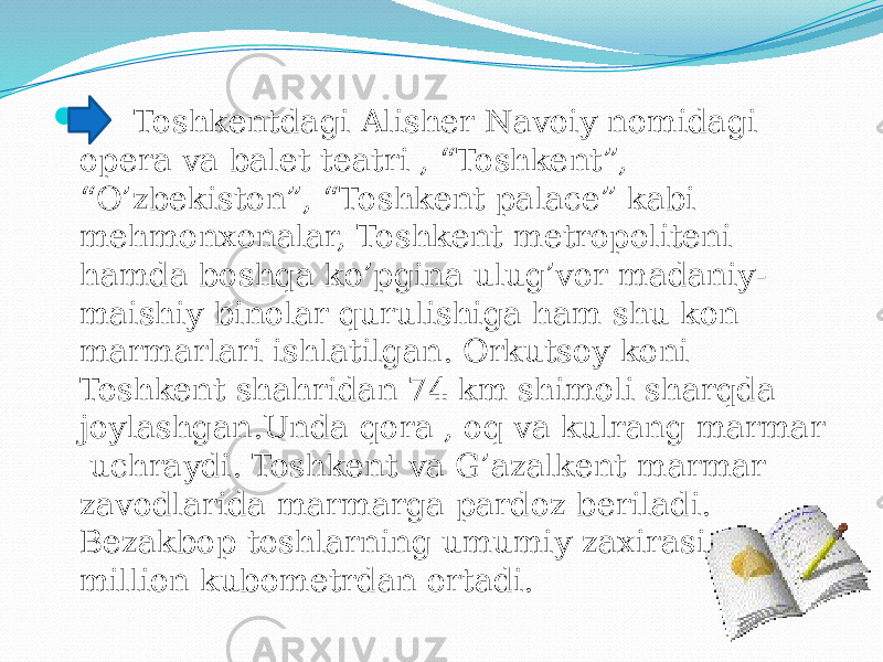  Toshkentdagi Alisher Navoiy nomidagi opera va balet teatri , “Toshkent”, “O’zbekiston”, “Toshkent palace” kabi mehmonxonalar, Toshkent metropoliteni hamda boshqa ko’pgina ulug’vor madaniy- maishiy binolar qurulishiga ham shu kon marmarlari ishlatilgan. Orkutsoy koni Toshkent shahridan 74 km shimoli sharqda joylashgan.Unda qora , oq va kulrang marmar uchraydi. Toshkent va G’azalkent marmar zavodlarida marmarga pardoz beriladi. Bezakbop toshlarning umumiy zaxirasi 85 million kubometrdan ortadi. 