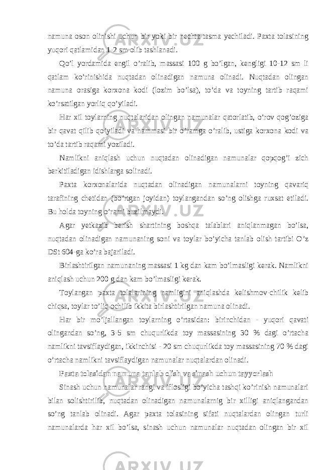 namuna oson olinishi uchun bir yoki bir nechta tasma yechiladi. Paxta tolasining yuqori qatlamidan 1-2 sm olib tashlanadi. Qo’l yordamida engil o’ralib, massasi 100 g bo’lgan, kengligi 10-12 sm li qatlam ko’rinishida nuqtadan olinadigan namuna olinadi. Nuqtadan olingan namuna orasiga korxona kodi (lozim bo’lsa), to’da va toyning tartib raqami ko’rsatilgan yorliq qo’yiladi. Har xil toylarning nuqtalaridan olingan namunalar qatorlatib, o’rov qog’oziga bir qavat qilib qo’yiladi va hammasi bir o’ramga o’ralib, ustiga korxona kodi va to’da tartib raqami yoziladi. Namlikni aniqlash uchun nuqtadan olinadigan namunalar qopqog’i zich berkitiladigan idishlarga solinadi. Paxta korxonalarida nuqtadan olinadigan namunalarni toyning qavariq tarafining chetidan (bo’rtgan joyidan) toylangandan so’ng olishga ruxsat etiladi. Bu holda toyning o’rami buzilmaydi. Agar yetkazib berish shartining boshqa talablari aniqlanmagan bo’lsa, nuqtadan olinadigan namunaning soni va toylar bo’yicha tanlab olish tartibi O’z DSt 604-ga ko’ra bajariladi. Birlashtirilgan namunaning massasi 1 kg dan kam bo’lmasligi kerak. Namlikni aniqlash uchun 200 g dan kam bo’lmasligi kerak. Toylangan paxta tolalarining namligini aniqlashda kelishmov-chilik kelib chiqsa, toylar to’liq ochilib ikkita birlashtirilgan namuna olinadi. Har bir mo’ljallangan toylarning o’rtasidan: birinchidan - yuqori qavati olingandan so’ng, 3-5 sm chuqurlikda toy massasining 30 % dagi o’rtacha namlikni tavsiflaydigan, ikkinchisi - 20 sm chuqurlikda toy massasining 70 % dagi o’rtacha namlikni tavsiflaydigan namunalar nuqtalardan olinadi. Paxta tolasidan namuna tanlab olish va sinash uchun tayyorlash Sinash uchun namunalar rangi va iflosligi bo’yicha tashqi ko’rinish namunalari bilan solishtirilib, nuqtadan olinadigan namunalarnig bir xilligi aniqlangandan so’ng tanlab olinadi. Agar paxta tolasining sifati nuqtalardan olingan turli namunalarda har xil bo’lsa, sinash uchun namunalar nuqtadan olingan bir xil 