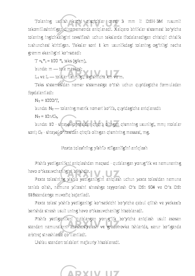 Tolaning uzilish kuchi qisqichlar orasi 3 mm li DSH-3M rusumli takomillashtirilgan dinomametrda aniqlanadi. Xalqaro birliklar sistemasi bo’yicha tolaning ingichkaligini tavsiflash uchun tekslarda ifodalanadigan chiziqli chizlik tushunchasi kiritilgan. Tekslar soni 1 km uzunlikdagi tolaning og’irligi necha gramm ekanligini ko’rsatadi: T = L m 1 = 100 m L teks (g/km), bunda: m — tola massasi; L 1 va L — tolalar uzunligi, tegishlicha km va m. Teks sistemasidan nomer sistemasiga o’tish uchun quyidagicha formuladan foydalaniladi: N T = 1000/T, bunda: N T — tolaning metrik nomeri bo’lib, quyidagicha aniqlanadi: N T = 10n/G f , bunda: 10 - shtapel o’rtasidan qirqib olingan qismning uzunligi, mm; ntolalar soni; G f - shtapel o’rtasidan qirqib olingan qismining massasi, mg. Paxta tolasining pishib etilganligini aniqlash Pishib yetilganlikni aniqlashdan maqsad - qutblangan yorug’lik va namunaning havo o’tkazuvchanligini bilishdir. Paxta tolasining pishib yetilganligini aniqlash uchun paxta tolasidan namuna tanlab olish, namuna piltasini sinashga tayyorlash O’z DSt 604 va O’z DSt 618standartga muvofiq bajariladi. Paxta tolasi pishib yetilganligi ko’rsatkichi bo’yicha qabul qilish va yetkazib berishda sinash usuli uning havo o’tkazuvchanligi hisoblanadi. Pishib yetilganlikni qutblangan yorug’lik bo’yicha aniqlash usuli asosan standart namunalarni attestatsiyalash va graduirovka ishlarida, zarur bo’lganda arbitraj sinashlarda qo’llaniladi. Ushbu standart talablari majburiy hisoblanadi. 