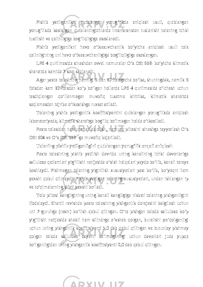 Pishib yetilganlikni qutblangan yorug’likda aniqlash usuli, qutblangan yorug’likda kesishgan qutblantirgichlarda interferension tuslanishi tolaning ichki tuzilishi va qalinligiga bog’liqligiga asoslanadi. Pishib yetilganlikni havo o’tkazuvchanlik bo’yicha aniqlash usuli tola qalinligining uni havo o’tkazuvchanligiga bog’liqligiga asoslangan. LPS-4 qurilmasida sinashdan avval namunalar O’z DSt 618- bo’yicha klimatik sharoitda kamida 2 soat saqlanadi. Agar paxta tolasining namligi 6 dan 10 foizgacha bo’lsa, shuningdek, namlik 6 foizdan kam 10 foizdan ko’p bo’lgan hollarda LPS-4 qurilmasida o’lchash uchun tasdiqlangan qo’llanmagan muvofiq tuzatma kiritilsa, klimatik sharoitda saqlamasdan tajriba o’tkazishga ruxsat etiladi. Tolaning pishib yetilganlik koeffitsiyentini qutblangan yorug’likda aniqlash laboratoriyada, klimatik sharoitga bog’liq bo’lmagan holda o’tkaziladi. Paxta tolasidan namuna tanlab olish, namuna piltasini sinashga tayyorlash O’z DSt 604 va O’z DSt 618 -ga muvofiq bajariladi. Tolaning pishib yetilganligini qutblangan yorug’lik orqali aniqlash Paxta tolasining pishib yetilish davrida uning kanalining ichki devorlariga selluloza qatlamlari yig’ilishi natijasida o’sish halqalari paydo bo’lib, kanali toraya boshlaydi. Pishmagan tolaning yigirilish xususiyatlari past bo’lib, bo’yoqni ham yaxshi qabul qilmaydi. Pishib yetilgan tolaning xususiyatlari, undan ishlangan ip va to’qimalarning sifati yaxshi bo’ladi. Tola piltasi kengligining uning kanali kengligiga nisbati tolaning pishganligini ifodalaydi. Shartli ravishda paxta tolasining pishganlik darajasini belgilash uchun uni 2-guruhga (rasm) bo’lish qabul qilingan. O’ta pishgan tolada selluloza ko’p yig’ilishi natijasida shakli ham silindrga o’xshab qolgan, buralishi yo’qolganligi uchun uning pishganlik koeffitsiyenti 5,0 deb qabul qilingan va butunlay pishmay qolgan tolada selluloza deyarli bo’lmaganligi uchun devorlari juda yupqa bo’lganligidan uning pishganlik koeffitsiyenti 0,0 deb qabul qilingan. 