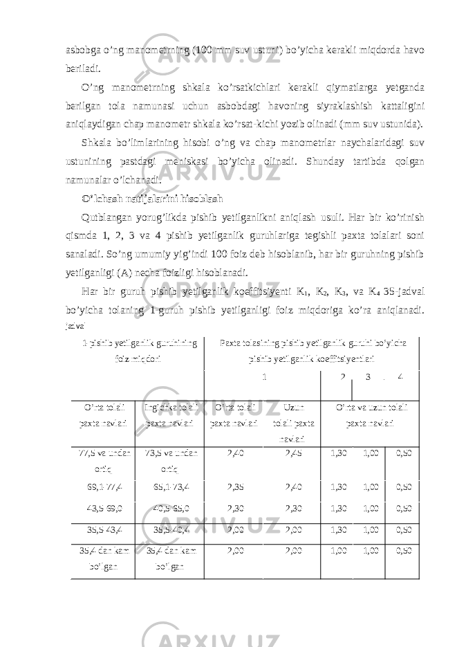 asbobga o’ng manometrning (100 mm suv ustuni) bo’yicha kerakli miqdorda havo beriladi. O’ng manometrning shkala ko’rsatkichlari kerakli qiymatlarga yetganda berilgan tola namunasi uchun asbobdagi havoning siyraklashish kattaligini aniqlaydigan chap manometr shkala ko’rsat-kichi yozib olinadi (mm suv ustunida). Shkala bo’limlarining hisobi o’ng va chap manometrlar naychalaridagi suv ustunining pastdagi meniskasi bo’yicha olinadi. Shunday tartibda qolgan namunalar o’lchanadi. O’lchash natijalarini hisoblash Qutblangan yorug’likda pishib yetilganlikni aniqlash usuli. Har bir ko’rinish qismda 1, 2, 3 va 4 pishib yetilganlik guruhlariga tegishli paxta tolalari soni sanaladi. So’ng umumiy yig’indi 100 foiz deb hisoblanib, har bir guruhning pishib yetilganligi (A) necha foizligi hisoblanadi. Har bir guruh pishib yetilganlik koeffitsiyenti K 1 , K 2 , K 3 , va K 4 35-jadval bo’yicha tolaning 1-guruh pishib yetilganligi foiz miqdoriga ko’ra aniqlanadi. jadval 1-pishib yetilganlik guruhining foiz miqdori Paxta tolasining pishib yetilganlik guruhi bo’yicha pishib yetilganlik koeffitsiyentlari 1 2 3 4 O’rta tolali paxta navlari Ingichka tolali paxta navlari O’rta tolali paxta navlari Uzun tolali paxta navlari O’rta va uzun tolali paxta navlari 77,5 va undan ortiq 73,5 va undan ortiq 2,40 2,45 1,30 1,00 0,50 69,1-77,4 65,1-73,4 2,35 2,40 1,30 1,00 0,50 43,5-69,0 40,5-65,0 2,30 2,30 1,30 1,00 0,50 35,5-43,4 35,5-40,4 2,00 2,00 1,30 1,00 0,50 35,4 dan kam bo’lgan 35,4 dan kam bo’lgan 2,00 2,00 1,00 1,00 0,50 