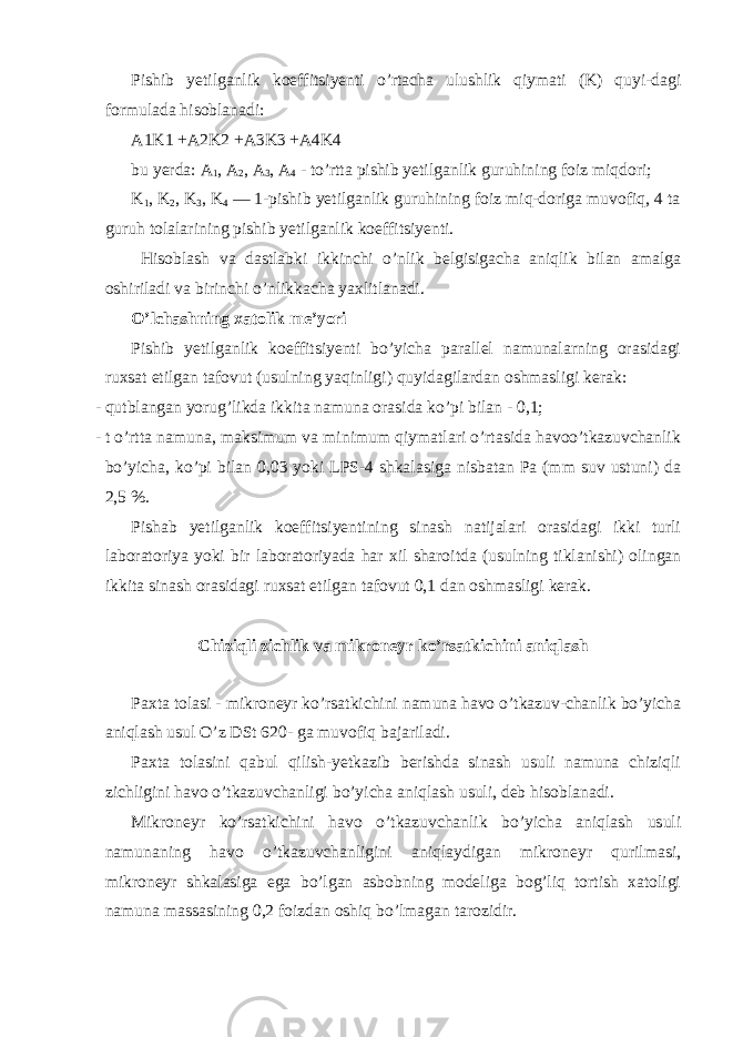 Pishib yetilganlik koeffitsiyenti o’rtacha ulushlik qiymati (K) quyi-dagi formulada hisoblanadi: A1K1 +A2K2 +A3K3 +A4K4 bu yerda: A 1 , A 2 , A 3 , A 4 - to’rtta pishib yetilganlik guruhining foiz miqdori; K 1 , K 2 , K 3 , K 4 — 1-pishib yetilganlik guruhining foiz miq-doriga muvofiq, 4 ta guruh tolalarining pishib yetilganlik koeffitsiyenti. Hisoblash va dastlabki ikkinchi o’nlik belgisigacha aniqlik bilan amalga oshiriladi va birinchi o’nlikkacha yaxlitlanadi. O’lchashning xatolik me’yori Pishib yetilganlik koeffitsiyenti bo’yicha parallel namunalarning orasidagi ruxsat etilgan tafovut (usulning yaqinligi) quyidagilardan oshmasligi kerak: - qutblangan yorug’likda ikkita namuna orasida ko’pi bilan - 0,1; - t o’rtta namuna, maksimum va minimum qiymatlari o’rtasida havoo’tkazuvchanlik bo’yicha, ko’pi bilan 0,03 yoki LPS-4 shkalasiga nisbatan Pa (mm suv ustuni) da 2,5 %. Pishab yetilganlik koeffitsiyentining sinash natijalari orasidagi ikki turli laboratoriya yoki bir laboratoriyada har xil sharoitda (usulning tiklanishi) olingan ikkita sinash orasidagi ruxsat etilgan tafovut 0,1 dan oshmasligi kerak. Chiziqli zichlik va mikroneyr ko’rsatkichini aniqlash Paxta tolasi - mikroneyr ko’rsatkichini namuna havo o’tkazuv-chanlik bo’yicha aniqlash usul O’z DSt 620- ga muvofiq bajariladi. Paxta tolasini qabul qilish-yetkazib berishda sinash usuli namuna chiziqli zichligini havo o’tkazuvchanligi bo’yicha aniqlash usuli, deb hisoblanadi. Mikroneyr ko’rsatkichini havo o’tkazuvchanlik bo’yicha aniqlash usuli namunaning havo o’tkazuvchanligini aniqlaydigan mikroneyr qurilmasi, mikroneyr shkalasiga ega bo’lgan asbobning modeliga bog’liq tortish xatoligi namuna massasining 0,2 foizdan oshiq bo’lmagan tarozidir. 