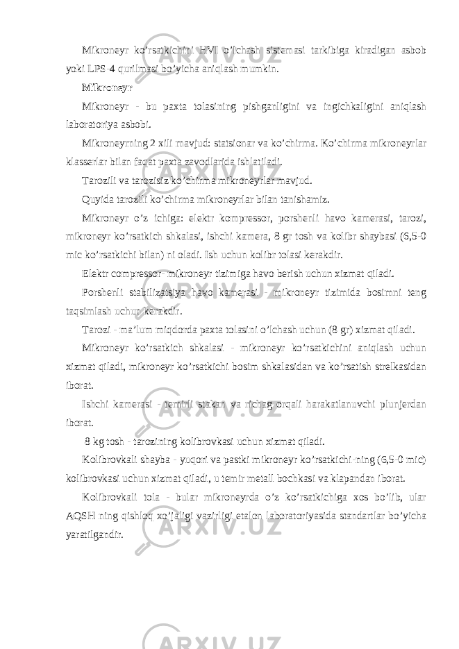 Mikroneyr ko’rsatkichini HVI o’lchash sistemasi tarkibiga kiradigan asbob yoki LPS-4 qurilmasi bo’yicha aniqlash mumkin. Mikroneyr Mikroneyr - bu paxta tolasining pishganligini va ingichkaligini aniqlash laboratoriya asbobi. Mikroneyrning 2 xili mavjud: statsionar va ko’chirma. Ko’chirma mikroneyrlar klasserlar bilan faqat paxta zavodlarida ishlatiladi. Tarozili va tarozisiz ko’chirma mikroneyrlar mavjud. Quyida tarozili ko’chirma mikroneyrlar bilan tanishamiz. Mikroneyr o’z ichiga: elektr kompressor, porshenli havo kamerasi, tarozi, mikroneyr ko’rsatkich shkalasi, ishchi kamera, 8 gr tosh va kolibr shaybasi (6,5-0 mic ko’rsatkichi bilan) ni oladi. Ish uchun kolibr tolasi kerakdir. Elektr compressor- mikroneyr tizimiga havo berish uchun xizmat qiladi. Porshenli stabilizatsiya havo kamerasi - mikroneyr tizimida bosimni teng taqsimlash uchun kerakdir. Tarozi - ma’lum miqdorda paxta tolasini o’lchash uchun (8 gr) xizmat qiladi. Mikroneyr ko’rsatkich shkalasi - mikroneyr ko’rsatkichini aniqlash uchun xizmat qiladi, mikroneyr ko’rsatkichi bosim shkalasidan va ko’rsatish strelkasidan iborat. Ishchi kamerasi - temirli stakan va richag orqali harakatlanuvchi plunjerdan iborat. 8 kg tosh - tarozining kolibrovkasi uchun xizmat qiladi. Kolibrovkali shayba - yuqori va pastki mikroneyr ko’rsatkichi-ning (6,5-0 mic) kolibrovkasi uchun xizmat qiladi, u temir metall bochkasi va klapandan iborat. Kolibrovkali tola - bular mikroneyrda o’z ko’rsatkichiga xos bo’lib, ular AQSH ning qishloq xo’jaligi vazirligi etalon laboratoriyasida standartlar bo’yicha yaratilgandir. 