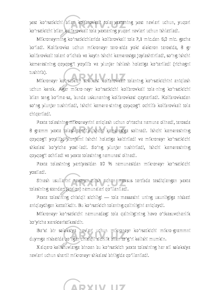 past ko’rsatkichi bilan kolibrovkali tola paxtaning past navlari uchun, yuqori ko’rsatkichi bilan kolibrovkali tola paxtaning yuqori navlari uchun ishlatiladi. Mikroneyrning ko’rsatkichlarida kolibrovkali tola 2,1 mic.dan 6,0 mic. gacha bo’ladi. Kolibrovka uchun mikroneyr taro-zida yoki elektron tarozida, 8 gr kolibrovkali tolani o’lchab va keyin ishchi kamerasiga joylashtiriladi, so’ng ishchi kamerasining qopqog’i yopilib va plunjer ishlash holatiga ko’tariladi (richagni tushirib). Mikroneyr ko’rsatkich strelkasi kolibrovkali tolaning ko’rsatkichini aniqlash uchun kerak. Agar mikro-neyr ko’rsatkichi kolibrovkali tola-ning ko’rsatkichi bilan teng bo’lma-sa, bunda uskunaning kolibrovkasi qaytariladi. Kolibrovkadan so’ng plunjer tushiriladi, ishchi kamera-sining qopqog’i ochilib kolibrovkali tola chiqariladi. Paxta tolasining mikroneyrini aniqlash uchun o’rtacha namuna olinadi, tarozda 8 gramm paxta tolasi tortilib ishchi kamerasiga solinadi. Ishchi kamerasining qopqog’i yopilib, plunjerni ishchi holatiga keltiriladi va mikroneyr ko’rsatkichi shkalasi bo’yicha yozi-ladi. So’ng plunjer tushiriladi, ishchi kamerasining qopqog’i ochiladi va paxta tolasining namunasi olinadi. Paxta tolasining partiyasidan 10 % namunasidan mikroneyr ko’rsatkichi yoziladi. Sinash usullarini nazorat qilish uchun maxsus tartibda tasdiqlangan paxta tolasining standart (etalon) namunalari qo’llaniladi. Paxta tolasining chiziqli zichligi — tola massasini uning uzunligiga nisbati aniqlaydigan kattalikdir. Bu ko’rsatkich tolaning qalinligini aniqlaydi. Mikroneyr ko’rsatkichi namunadagi tola qalinligining havo o’tkazuvchanlik bo’yicha xarakteristikasidir. Ba’zi bir seleksiya navlari uchun mikroneyr ko’rsatkichi mikro-grammni duymga nisbatida bo’lgan chiziqli zichlik bilan to’g’ri kelishi mumkin. Xalqaro kelishuvlarga binoan bu ko’rsatkich paxta tolasining har xil seleksiya navlari uchun shartli mikroneyr shkalasi birligida qo’llaniladi. 