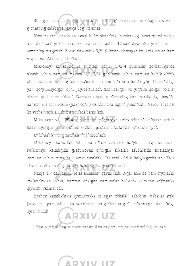 Sinalgan namunalarning massasi shu tipdagi asbob uchun o’zgarmas va u g’o’zaning seleksiya naviga bog’liq emas. Namunalarni sinashdan avval iqlim sharoitda, harakatdagi havo oqimi ostida kamida 4 soat yoki harakatsiz havo oqimi ostida 12 soat davomida yoki namuna vaznining o’zgarishi 2 soat davomida 0,25 foizdan oshmagan hollarda undan kam vaqt davomida ushlab turiladi. Mikroneyr ko’rsatkichini aniqlash uchun LPS-4 qurilmasi qo’llanilganda sinash uchun namuna massasi 9,0±0,02 g. Sinash uchun namuna kichik-kichik qismlarda qurilmaning kamerasiga tolalarning to’p-to’p bo’lib yig’ilib qolishiga yo’l qo’yilmaydigan qilib joylashtiriladi. Zichlashgan va yig’ilib qolgan tolalar albatta qo’l bilan titiladi. Namuna orqali qurilmaning konstruksiyasiga bog’liq bo’lgan ma’lum bosim (yoki oqim) ostida havo oqimi yuboriladi. Asbob shkalasi bo’yicha hisob ± 1 foiz aniqlikda bajariladi. Mikroneyr va LPS-4 asboblarida mikroneyr ko’rsatkichini aniqlash uchun ishlatilayotgan namuna sinash oldidan paxta analizatoridan o’tkazilmaydi. O’lchashlarning natijalarini hisoblash Mikroneyr ko’rsatkichini havo o’tkazuvchanlik bo’yicha aniq-lash usuli. Mikroneyr kattaligida graduirovka qilingan shkalali asboblarda sinaladigan namuna uchun o’rtacha qiymat dastlabki ikkinchi o’nlik belgisigacha aniqlikda hisoblanadi va so’ngra o’nlik belgisigacha yaxlitlanadi. Natija 0,2 dan oshib ketsa sinashlar qaytariladi. Agar shunda ham qiymatlar me’yorlardan oshsa, hamma sinalgan namunalar bo’yicha o’rtacha arifmetika qiymati hisoblanadi. Boshqa kattaliklarda graduirovka qilingan shkalali asboblar nisbatlar yoki jadvallar yordamida ko’rsatkichlar to’g’ridan-to’g’ri mikroneyr kattaligiga aylantiriladi. Paxta tolasining nuqsonlari va iflos aralashmalar miqdorini aniqlash 