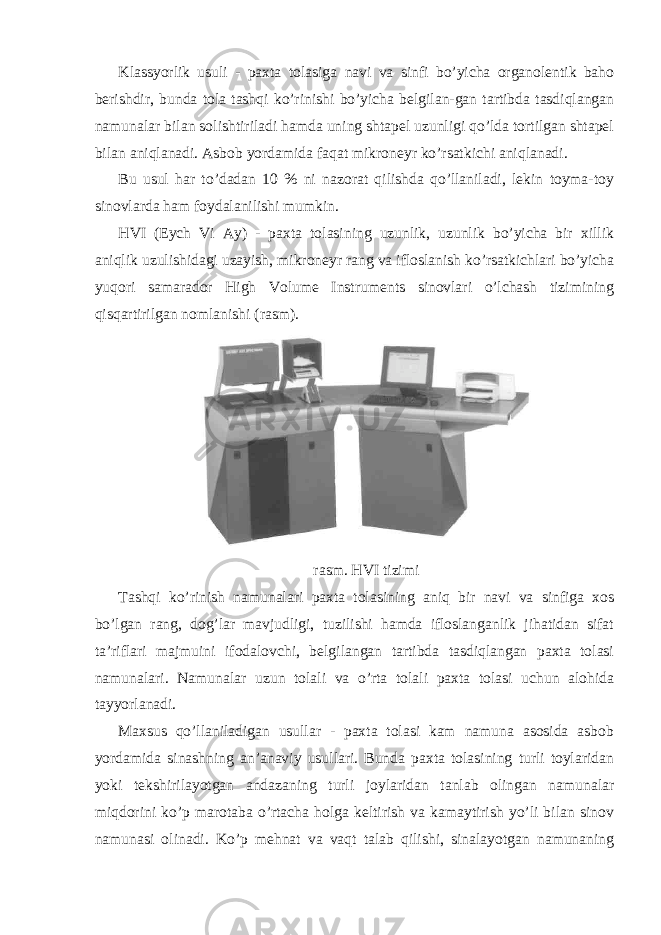 Klassyorlik usuli - paxta tolasiga navi va sinfi bo’yicha organolentik baho berishdir, bunda tola tashqi ko’rinishi bo’yicha belgilan-gan tartibda tasdiqlangan namunalar bilan solishtiriladi hamda uning shtapel uzunligi qo’lda tortilgan shtapel bilan aniqlanadi. Asbob yordamida faqat mikroneyr ko’rsatkichi aniqlanadi. Bu usul har to’dadan 10 % ni nazorat qilishda qo’llaniladi, lekin toyma-toy sinovlarda ham foydalanilishi mumkin. HVI (Eych Vi Ay) - paxta tolasining uzunlik, uzunlik bo’yicha bir xillik aniqlik uzulishidagi uzayish, mikroneyr rang va ifloslanish ko’rsatkichlari bo’yicha yuqori samarador High Volume Instruments sinovlari o’lchash tizimining qisqartirilgan nomlanishi (rasm). rasm. HVI tizimi Tashqi ko’rinish namunalari paxta tolasining aniq bir navi va sinfiga xos bo’lgan rang, dog’lar mavjudligi, tuzilishi hamda ifloslanganlik jihatidan sifat ta’riflari majmuini ifodalovchi, belgilangan tartibda tasdiqlangan paxta tolasi namunalari. Namunalar uzun tolali va o’rta tolali paxta tolasi uchun alohida tayyorlanadi. Maxsus qo’llaniladigan usullar - paxta tolasi kam namuna asosida asbob yordamida sinashning an’anaviy usullari. Bunda paxta tolasining turli toylaridan yoki tekshirilayotgan andazaning turli joylaridan tanlab olingan namunalar miqdorini ko’p marotaba o’rtacha holga keltirish va kamaytirish yo’li bilan sinov namunasi olinadi. Ko’p mehnat va vaqt talab qilishi, sinalayotgan namunaning 