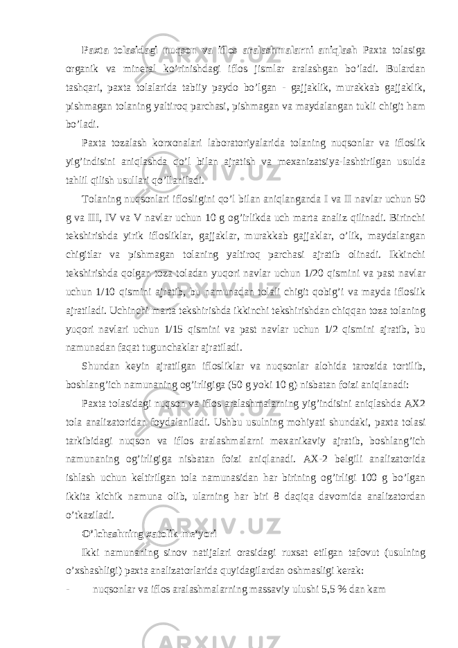 Paxta tolasidagi nuqson va iflos aralashmalarni aniqlash Paxta tolasiga organik va mineral ko’rinishdagi iflos jismlar aralashgan bo’ladi. Bulardan tashqari, paxta tolalarida tabiiy paydo bo’lgan - gajjaklik, murakkab gajjaklik, pishmagan tolaning yaltiroq parchasi, pishmagan va maydalangan tukli chigit ham bo’ladi. Paxta tozalash korxonalari laboratoriyalarida tolaning nuqsonlar va ifloslik yig’indisini aniqlashda qo’l bilan ajratish va mexanizatsiya-lashtirilgan usulda tahlil qilish usullari qo’llaniladi. Tolaning nuqsonlari iflosligini qo’l bilan aniqlanganda I va II navlar uchun 50 g va III, IV va V navlar uchun 10 g og’irlikda uch marta analiz qilinadi. Birinchi tekshirishda yirik iflosliklar, gajjaklar, murakkab gajjaklar, o’lik, maydalangan chigitlar va pishmagan tolaning yaltiroq parchasi ajratib olinadi. Ikkinchi tekshirishda qolgan toza toladan yuqori navlar uchun 1/20 qismini va past navlar uchun 1/10 qismini ajratib, bu namunadan tolali chigit qobig’i va mayda ifloslik ajratiladi. Uchinchi marta tekshirishda ikkinchi tekshirishdan chiqqan toza tolaning yuqori navlari uchun 1/15 qismini va past navlar uchun 1/2 qismini ajratib, bu namunadan faqat tugunchaklar ajratiladi. Shundan keyin ajratilgan iflosliklar va nuqsonlar alohida tarozida tortilib, boshlang’ich namunaning og’irligiga (50 g yoki 10 g) nisbatan foizi aniqlanadi: Paxta tolasidagi nuqson va iflos aralashmalarning yig’indisini aniqlashda AX2 tola analizatoridan foydalaniladi. Ushbu usulning mohiyati shundaki, paxta tolasi tarkibidagi nuqson va iflos aralashmalarni mexanikaviy ajratib, boshlang’ich namunaning og’irligiga nisbatan foizi aniqlanadi. AX-2 belgili analizatorida ishlash uchun keltirilgan tola namunasidan har birining og’irligi 100 g bo’lgan ikkita kichik namuna olib, ularning har biri 8 daqiqa davomida analizatordan o’tkaziladi. O’lchashning xatolik me’yori Ikki namunaning sinov natijalari orasidagi ruxsat etilgan tafovut (usulning o’xshashligi) paxta analizatorlarida quyidagilardan oshmasligi kerak: - nuqsonlar va iflos aralashmalarning massaviy ulushi 5,5 % dan kam 