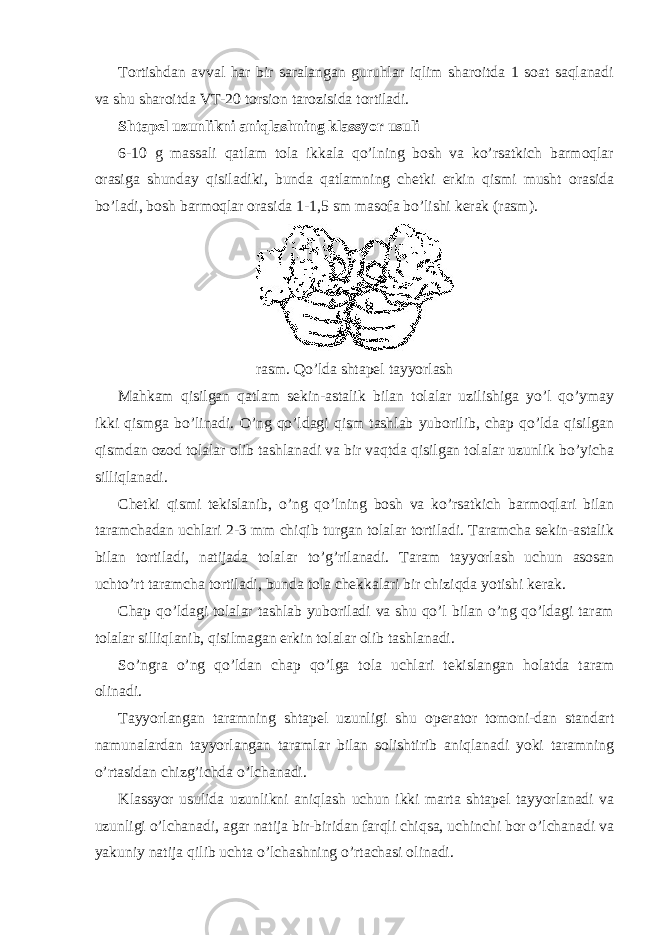 Tortishdan avval har bir saralangan guruhlar iqlim sharoitda 1 soat saqlanadi va shu sharoitda VT-20 torsion tarozisida tortiladi. Shtapel uzunlikni aniqlashning klassyor usuli 6-10 g massali qatlam tola ikkala qo’lning bosh va ko’rsatkich barmoqlar orasiga shunday qisiladiki, bunda qatlamning chetki erkin qismi musht orasida bo’ladi, bosh barmoqlar orasida 1-1,5 sm masofa bo’lishi kerak (rasm). rasm. Qo’lda shtapel tayyorlash Mahkam qisilgan qatlam sekin-astalik bilan tolalar uzilishiga yo’l qo’ymay ikki qismga bo’linadi. O’ng qo’ldagi qism tashlab yuborilib, chap qo’lda qisilgan qismdan ozod tolalar olib tashlanadi va bir vaqtda qisilgan tolalar uzunlik bo’yicha silliqlanadi. Chetki qismi tekislanib, o’ng qo’lning bosh va ko’rsatkich barmoqlari bilan taramchadan uchlari 2-3 mm chiqib turgan tolalar tortiladi. Taramcha sekin-astalik bilan tortiladi, natijada tolalar to’g’rilanadi. Taram tayyorlash uchun asosan uchto’rt taramcha tortiladi, bunda tola chekkalari bir chiziqda yotishi kerak. Chap qo’ldagi tolalar tashlab yuboriladi va shu qo’l bilan o’ng qo’ldagi taram tolalar silliqlanib, qisilmagan erkin tolalar olib tashlanadi. So’ngra o’ng qo’ldan chap qo’lga tola uchlari tekislangan holatda taram olinadi. Tayyorlangan taramning shtapel uzunligi shu operator tomoni-dan standart namunalardan tayyorlangan taramlar bilan solishtirib aniqlanadi yoki taramning o’rtasidan chizg’ichda o’lchanadi. Klassyor usulida uzunlikni aniqlash uchun ikki marta shtapel tayyorlanadi va uzunligi o’lchanadi, agar natija bir-biridan farqli chiqsa, uchinchi bor o’lchanadi va yakuniy natija qilib uchta o’lchashning o’rtachasi olinadi. 