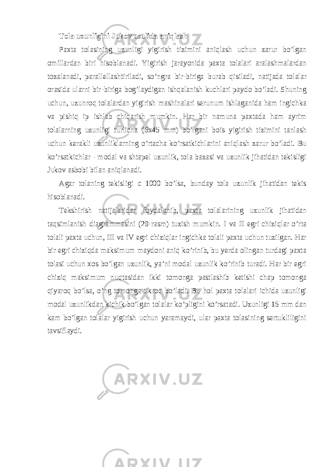 Tola uzunligini Jukov usulida aniqlash Paxta tolasining uzunligi yigirish tizimini aniqlash uchun zarur bo’lgan omillardan biri hisoblanadi. Yigirish jarayonida paxta tolalari aralashmalardan tozalanadi, parallellashtiriladi, so’ngra bir-biriga burab qisiladi, natijada tolalar orasida ularni bir-biriga bog’laydigan ishqalanish kuchlari paydo bo’ladi. Shuning uchun, uzunroq tolalardan yigirish mashinalari serunum ishlaganida ham ingichka va pishiq ip ishlab chiqarish mumkin. Har bir namuna paxtada ham ayrim tolalarning uzunligi turlicha (6x45 mm) bo’lgani bois yigirish tizimini tanlash uchun kerakli uzunliklarning o’rtacha ko’rsatkichlarini aniqlash zarur bo’ladi. Bu ko’rsatkichlar - modal va shtapel uzunlik, tola bazasi va uzunlik jihatidan tekisligi Jukov asbobi bilan aniqlanadi. Agar tolaning tekisligi c 1000 bo’lsa, bunday tola uzunlik jihatidan tekis hisoblanadi. Tekshirish natijalaridan foydalanib, paxta tolalarining uzunlik jihatidan taqsimlanish diagrammasini (29-rasm) tuzish mumkin. I va II egri chiziqlar o’rta tolali paxta uchun, III va IV egri chiziqlar ingichka tolali paxta uchun tuzilgan. Har bir egri chiziqda maksimum maydoni aniq ko’rinib, bu yerda olingan turdagi paxta tolasi uchun xos bo’lgan uzunlik, ya’ni modal uzunlik ko’rinib turadi. Har bir egri chiziq maksimum nuqtasidan ikki tomonga pastlashib ketishi chap tomonga qiyaroq bo’lsa, o’ng tomonga tikroq bo’ladi. Bu hol paxta tolalari ichida uzunligi modal uzunlikdan kichik bo’lgan tolalar ko’pligini ko’rsatadi. Uzunligi 15 mm dan kam bo’lgan tolalar yigirish uchun yaramaydi, ular paxta tolasining sertukliligini tavsiflaydi. 