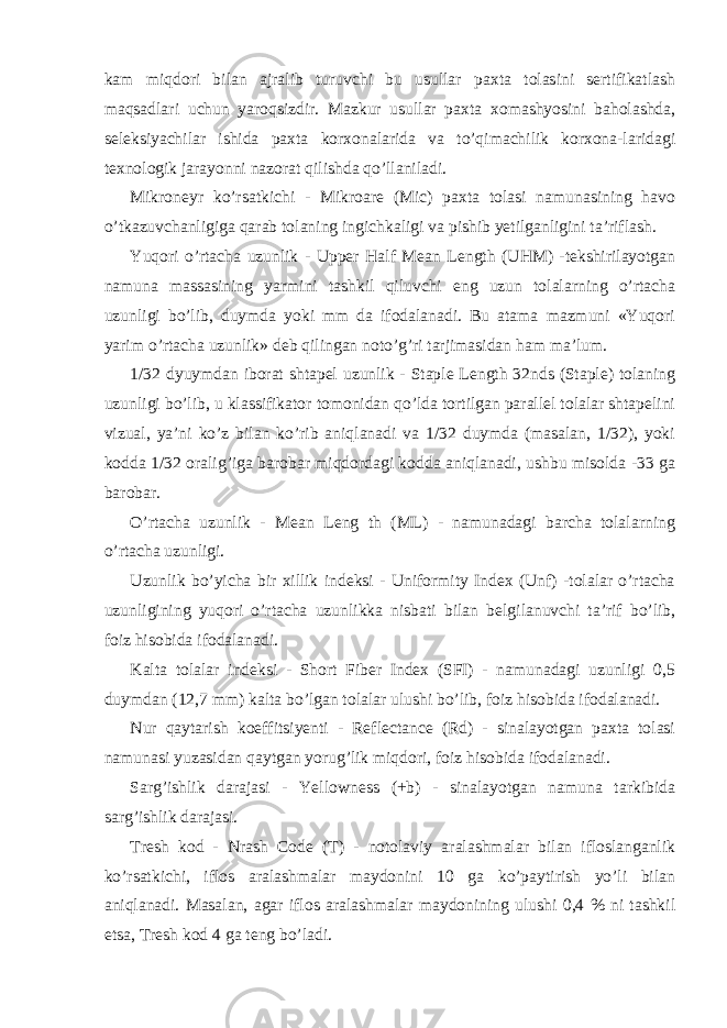 kam miqdori bilan ajralib turuvchi bu usullar paxta tolasini sertifikatlash maqsadlari uchun yaroqsizdir. Mazkur usullar paxta xomashyosini baholashda, seleksiyachilar ishida paxta korxonalarida va to’qimachilik korxona-laridagi texnologik jarayonni nazorat qilishda qo’llaniladi. Mikroneyr ko’rsatkichi - Mikroare (Mic) paxta tolasi namunasining havo o’tkazuvchanligiga qarab tolaning ingichkaligi va pishib yetilganligini ta’riflash. Yuqori o’rtacha uzunlik - Upper Half Mean Length (UHM) -tekshirilayotgan namuna massasining yarmini tashkil qiluvchi eng uzun tolalarning o’rtacha uzunligi bo’lib, duymda yoki mm da ifodalanadi. Bu atama mazmuni «Yuqori yarim o’rtacha uzunlik» deb qilingan noto’g’ri tarjimasidan ham ma’lum. 1/32 dyuymdan iborat shtapel uzunlik - Staple Length 32nds (Staple) tolaning uzunligi bo’lib, u klassifikator tomonidan qo’lda tortilgan parallel tolalar shtapelini vizual, ya’ni ko’z bilan ko’rib aniqlanadi va 1/32 duymda (masalan, 1/32), yoki kodda 1/32 oralig’iga barobar miqdordagi kodda aniqlanadi, ushbu misolda -33 ga barobar. O’rtacha uzunlik - Mean Leng th (ML) - namunadagi barcha tolalarning o’rtacha uzunligi. Uzunlik bo’yicha bir xillik indeksi - Uniformity Index (Unf) -tolalar o’rtacha uzunligining yuqori o’rtacha uzunlikka nisbati bilan belgilanuvchi ta’rif bo’lib, foiz hisobida ifodalanadi. Kalta tolalar indeksi - Short Fiber Index (SFI) - namunadagi uzunligi 0,5 duymdan (12,7 mm) kalta bo’lgan tolalar ulushi bo’lib, foiz hisobida ifodalanadi. Nur qaytarish koeffitsiyenti - Reflectance (Rd) - sinalayotgan paxta tolasi namunasi yuzasidan qaytgan yorug’lik miqdori, foiz hisobida ifodalanadi. Sarg’ishlik darajasi - Yellowness (+b) - sinalayotgan namuna tarkibida sarg’ishlik darajasi. Tresh kod - Nrash Code (T) - notolaviy aralashmalar bilan ifloslanganlik ko’rsatkichi, iflos aralashmalar maydonini 10 ga ko’paytirish yo’li bilan aniqlanadi. Masalan, agar iflos aralashmalar maydonining ulushi 0,4 % ni tashkil etsa, Tresh kod 4 ga teng bo’ladi. 
