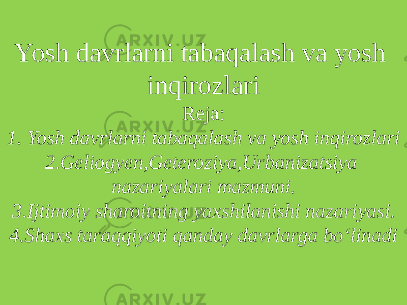 Yosh davrlarni tabaqalash va yosh inqirozlari Reja: 1. Yosh davrlarni tabaqalash va yosh inqirozlari 2.Geliogyen,Geteroziya,Urbanizatsiya nazariyalari mazmuni. 3.Ijtimoiy sharoitning yaxshilanishi nazariyasi. 4.Shaxs taraqqiyoti qanday davrlarga bo‘linadi 