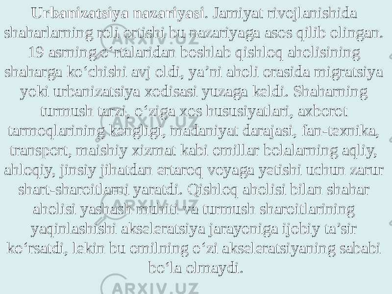 Urbanizatsiya nazariyasi . Jamiyat rivojlanishida shaharlarning roli ortishi bu nazariyaga asos qilib olingan. 19 asrning o‘rtalaridan boshlab qishloq aholisining shaharga ko‘chishi avj oldi, ya’ni aholi orasida migratsiya yoki urbanizatsiya xodisasi yuzaga keldi. Shaharning turmush tarzi, o‘ziga xos hususiyatlari, axborot tarmoqlarining kengligi, madaniyat darajasi, fan-texnika, transport, maishiy xizmat kabi omillar bolalarning aqliy, ahloqiy, jinsiy jihatdan ertaroq voyaga yetishi uchun zarur shart-sharoitlarni yaratdi. Qishloq aholisi bilan shahar aholisi yashash muhiti va turmush sharoitlarining yaqinlashishi akseleratsiya jarayoniga ijobiy ta’sir ko‘rsatdi, lekin bu omilning o‘zi akseleratsiyaning sababi bo‘la olmaydi. 