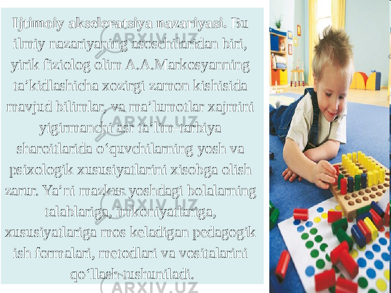 Ijtimoiy akseleratsiya nazariyasi. Bu ilmiy nazariyaning asoschilaridan biri, yirik fiziolog olim A.A.Markosyanning ta’kidlashicha xozirgi zamon kishisida mavjud bilimlar, va ma’lumotlar xajmini yigirmanchi asr ta’lim-tarbiya sharoitlarida o‘quvchilarning yosh va psixologik xususiyatlarini xisobga olish zarur. Ya’ni mazkur yoshdagi bolalarning talablariga, imkoniyatlariga, xususiyatlariga mos keladigan pedagogik ish formalari, metodlari va vositalarini qo‘llash tushuniladi. 