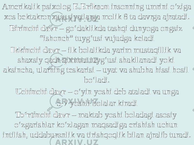 Amerikalik psixolog E.Erikson insonning umrini o‘ziga xos bektakror xususiyatlarga molik 8 ta davrga ajratadi. Birinchi davr – go‘daklikda tashqi dunyoga ongsiz “ishonch” tuyg‘usi vujudga keladi Ikkinchi davr – ilk bolalikda yarim mustaqillik va shaxsiy qadr-qimmat tuyg‘usi shakllanadi yoki aksincha, ularning teskarisi – uyat va shubha hissi hosil bo‘ladi. Uchinchi davr – o‘yin yoshi deb ataladi va unga 5-7 yoshli bolalar kiradi To‘rtinchi davr – maktab yoshi boladagi asosiy o‘zgarishlar ko‘zlagan maqsadiga erishish uchun intilish, uddaburonlik va tirishqoqlik bilan ajralib turadi. 