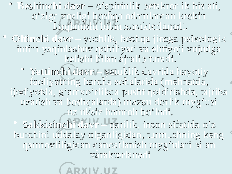 • Beshinchi davr – o‘spirinlik betakrorlik hislati, o‘ziga xosligi boshqa odamlardan keskin farqlanishi bilan xarakterlanadi. • Oltinchi davr – yoshlik, boshqa jinsga psixologik intim yaqinlashuv qobiliyati va ehtiyoji vujudga kelishi bilan ajralib turadi. • Yettinchi davr – yetuklik davrida hayotiy faoliyatning barcha sohalarida (mehnatda, ijodiyotda, g‘amxo‘rlikda pusht qoldirishda, tajriba uzatish va boshqalarda) maxsuldorlik tuyg‘usi uzluksiz hamroh bo‘ladi. • Sakkizinchi davr – qarilik, inson sifatida o‘z burchini uddalay olganligidan, turmushning keng qamrovliligidan qanoatlanish tuyg‘ulari bilan xarakterlanadi 