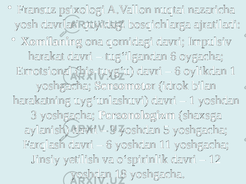 • Fransuz psixologi A.Vallon nuqtai nazaricha yosh davrlari quyidagi bosqichlarga ajratiladi: • Xomilaning ona qornidagi davri; Impulsiv harakat davri – tug‘ilgandan 6 oygacha; Emotsional (his-tuyg‘u) davri – 6 oylikdan 1 yoshgacha; Sensomoto r (idrok bilan harakatning uyg‘unlashuvi) davri – 1 yoshdan 3 yoshgacha; Personologizm (shaxsga aylanish) davri – 3 yoshdan 5 yoshgacha; Farqlash davri – 6 yoshdan 11 yoshgacha; Jinsiy yetilish va o‘spirinlik davri – 12 yoshdan 18 yoshgacha. 