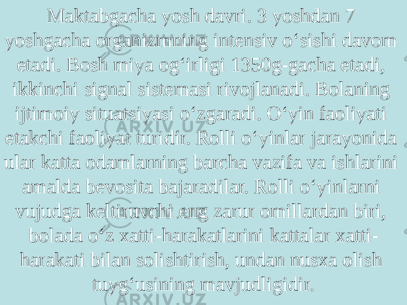 Maktabgacha yosh davri. 3 yoshdan 7 yoshgacha organizmning intensiv o‘sishi davom etadi. Bosh miya og‘irligi 1350g-gacha etadi, ikkinchi signal sistemasi rivojlanadi. Bolaning ijtimoiy situatsiyasi o‘zgaradi. O‘yin faoliyati etakchi faoliyat turidir. Rolli o‘yinlar jarayonida ular katta odamlarning barcha vazifa va ishlarini amalda bevosita bajaradilar. Rolli o‘yinlarni vujudga keltiruvchi eng zarur omillardan biri, bolada o‘z xatti-harakatlarini kattalar xatti- harakati bilan solishtirish, undan nusxa olish tuyg‘usining mavjudligidir. 