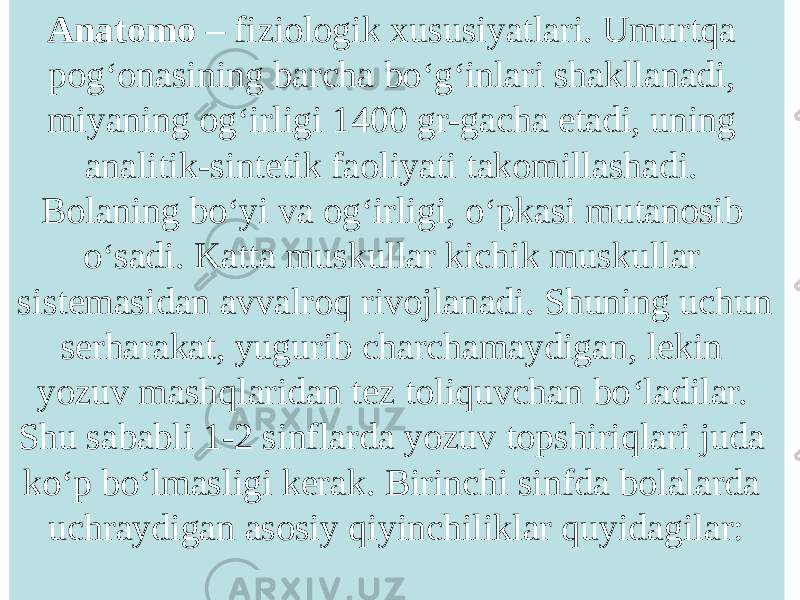 Anatomo – fiziologik xususiyatlari. Umurtqa pog ‘ onasining barcha bo ‘ g ‘ inlari shakllanadi, miyaning og ‘ irligi 1400 gr-gacha etadi, uning analitik-sintetik faoliyati takomillashadi. Bolaning bo ‘ yi va og ‘ irligi, o ‘ pkasi mutanosib o ‘ sadi. Katta muskullar kichik muskullar sistemasidan avvalroq rivojlanadi. Shuning uchun serharakat, yugurib charchamaydigan, lekin yozuv mashqlaridan tez toliquvchan bo ‘ ladilar. Shu sababli 1-2 sinflarda yozuv topshiriqlari juda ko ‘ p bo ‘ lmasligi kerak. Birinchi sinfda bolalarda uchraydigan asosiy qiyinchiliklar quyidagilar: 