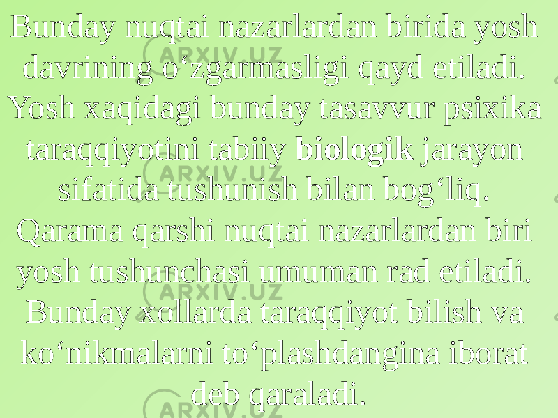 Bunday nuqtai nazarlardan birida yosh davrining o‘zgarmasligi qayd etiladi. Yosh xaqidagi bunday tasavvur psixika taraqqiyotini tabiiy biologik jarayon sifatida tushunish bilan bog‘liq. Qarama qarshi nuqtai nazarlardan biri yosh tushunchasi umuman rad etiladi. Bunday xollarda taraqqiyot bilish va ko‘nikmalarni to‘plashdangina iborat deb qaraladi. 