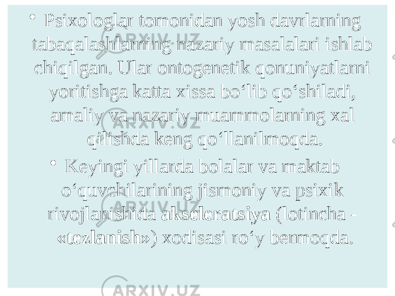 • Psixologlar tomonidan yosh davrlarning tabaqalashlarning nazariy masalalari ishlab chiqilgan. Ular ontogenetik qonuniyatlarni yoritishga katta xissa bo‘lib qo‘shiladi, amaliy va nazariy muammolarning xal qilishda keng qo‘llanilmoqda. • Keyingi yillarda bolalar va maktab o‘quvchilarining jismoniy va psixik rivojlanishida akseleratsiya (lotincha - «tezlanish» ) xodisasi ro‘y bermoqda. 