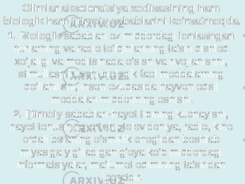 Olimlar akseleratsiya xodisasining ham biologik ham ijtimoiy sabablarini ko‘rsatmoqda. 1. Biologik sabablari oz miqdordagi ionlashgan nurlarning va radio to‘lqinlarining ta’siri qishloq xo‘jaligi va meditsinada o‘sish va rivojlanishni, stimullashtiruvchi biologik faol moddalarning qo‘llanilishi, inson ozuqasida hayvon oqsil moddalari miqdorining oshishi. 2. Ijtimoiy sabablari-hayot tipining kuchayishi, hayot tonusining ortishi, televideniya, radio, kino orqali bolaning o‘smirlik chog‘idan boshlab miyasiga yig‘iladigan g‘oya ko‘p miqdordagi informatsiyalar, ma’lumot oqimining ta’siridan iboratdir. 