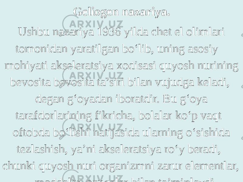 Geliogen nazariya. Ushbu nazariya 1936 yilda chet el olimlari tomonidan yaratilgan bo‘lib, uning asosiy mohiyati akseleratsiya xodisasi quyosh nurining bevosita bevosita ta’siri bilan vujudga keladi, degan g‘oyadan iboratdir. Bu g‘oya tarafdorlarining fikricha, bolalar ko‘p vaqt oftobda bo‘lishi natijasida ularning o‘sishida tezlashish, ya’ni akseleratsiya ro‘y beradi, chunki qu yo sh nuri organizmni zarur elementlar, moddalar, ozuqalar bilan ta’minlaydi. 