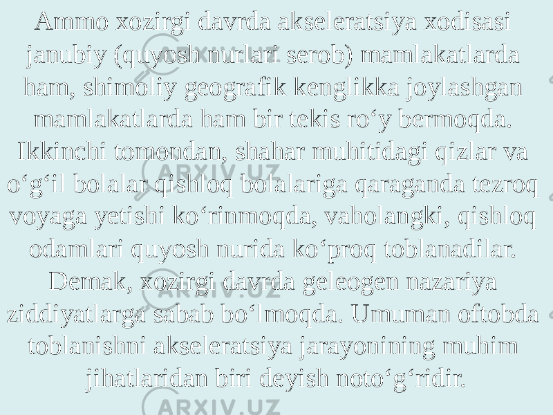 Ammo xozirgi davrda akseleratsiya xodisasi janubiy (qu yo sh nurlari serob) mamlakatlarda ham, shimoliy geografik kenglikka joylashgan mamlakatlarda ham bir tekis ro‘y bermoqda. Ikkinchi tomondan, shahar muhitidagi qizlar va o‘g‘il bolalar qishloq bolalariga qaraganda tezroq voyaga yetishi ko‘rinmoqda, vaholangki, qishloq odamlari qu yo sh nurida ko‘proq toblanadilar. Demak, xozirgi davrda geleogen nazariya ziddiyatlarga sabab bo‘lmoqda. Umuman oftobda toblanishni akseleratsiya jarayonining muhim jihatlaridan biri deyish noto‘g‘ridir. 