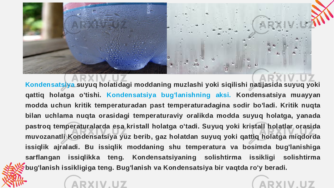 Kondensatsiya suyuq holatidagi moddaning muzlashi yoki siqilishi natijasida suyuq yoki qattiq holatga o&#39;tishi. Kondensatsiya bug&#39;lanishning aksi. Kondensatsiya muayyan modda uchun kritik temperaturadan past temperaturadagina sodir bo&#39;ladi. Kritik nuqta bilan uchlama nuqta orasidagi temperaturaviy oralikda modda suyuq holatga, yanada pastroq temperaturalarda esa kristall holatga o&#39;tadi. Suyuq yoki kristall holatlar orasida muvozanatli Kondensatsiya yuz berib, gaz holatdan suyuq yoki qattiq holatga miqdorda issiqlik ajraladi. Bu issiqlik moddaning shu temperatura va bosimda bug&#39;lanishiga sarflangan issiqlikka teng. Kondensatsiyaning solishtirma issikligi solishtirma bug&#39;lanish issikligiga teng. Bug&#39;lanish va Kondensatsiya bir vaqtda ro&#39;y beradi. 