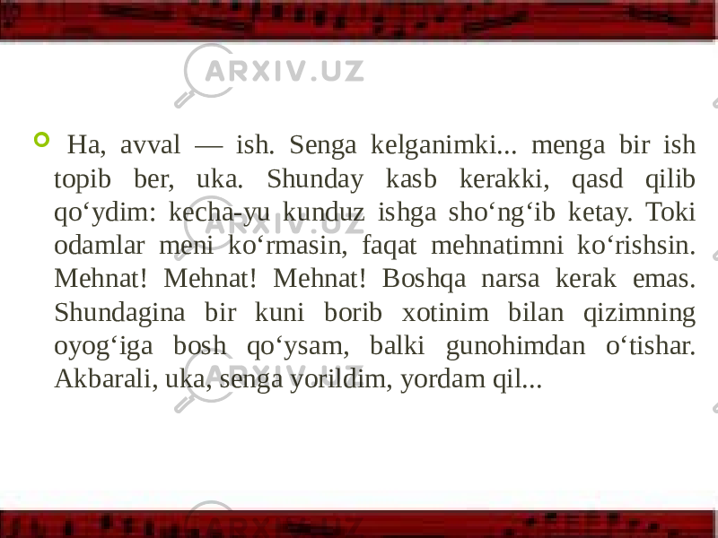  Ha, avval — ish. Senga kelganimki... menga bir ish topib ber, uka. Shunday kasb kerakki, qasd qilib qo‘ydim: kecha-yu kunduz ishga sho‘ng‘ib ketay. Toki odamlar meni ko‘rmasin, faqat mehnatimni ko‘rishsin. Mehnat! Mehnat! Mehnat! Boshqa narsa kerak emas. Shundagina bir kuni borib xotinim bilan qizimning oyog‘iga bosh qo‘ysam, balki gunohimdan o‘tishar. Akbarali, uka, senga yorildim, yordam qil... 