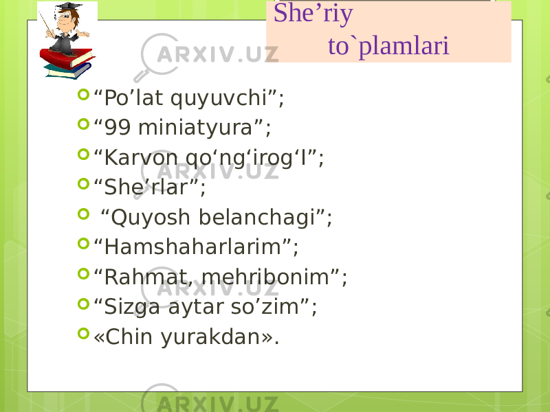 She’riy to`plamlari  “ Po’lat quyuvchi”;  “ 99 miniatyura”;  “ Karvon qo‘ng‘irog‘I”;  “ She’rlar”;  “ Quyosh belanchagi”;  “ Hamshaharlarim”;  “ Rahmat, mehribonim”;  “ Sizga aytar so’zim”;  «Chin yurakdan». 