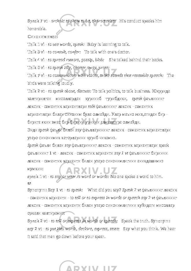 Speak 7 vt - archaic to show to be, characterize: His conduct speaks him honorable. Синоним эмас : Talk 1 vi - to use words, speak: Baby is learning to talk. Talk 3 vi - to consult, confer: To talk with one&#39;s doctor. Talk 4 vi - to spread rumors, gossip, blab: She talked behind their backs. Talk 6 vi - to speak idly, chatter away, prate: Talk 7 vi - to communicate with voices, make sounds that resemble speech: The birds were talking loudly. Talk 2 vt - to speak about, discuss: To talk politics, to talk business. Юкррида келтирилган мисоллардан куриниб турибдики , speak феълининг лексик - семантик вариантлари talk феълининг лексик - семантик вариантлари билан синоним була олмайди . Улар маъно жих,атидан бир - бирига якин эмас бир-бирини урнини алмаштира олмайди. Энди speak феъли билан say феълларининг лексик - семантик вариантлари узаро синонимик каторларини куриб чикамиз. Speak феъли билан say феъларининг лексик - семантик вариантлари speak феълининг 1 vt - лексик - семантик варианти say 1 vt феълининг биринчи лексик - семантик варианти билан узаро синонимлигини аникдашимиз мумкин: speak 1 vt - to say or utter /a word or words: No one spoke a word to him. 62 Synonym: Say 1 vt - to speak: What did you say? Speak 2 vt феълининг лексик - семантик варианти - to tell or to express in words or speech say 2 vt феълининг лексик - семантик варианти билан узаро синонимлигини куйидаги мисоллар оркали келтирамиз : Speak 2 vt - to tell or express in words or speech: Speak the truth. Synonym: say 2 vt - to put into words, declare, express, state: Say what you think. We hear it said that men go down before your spear. 