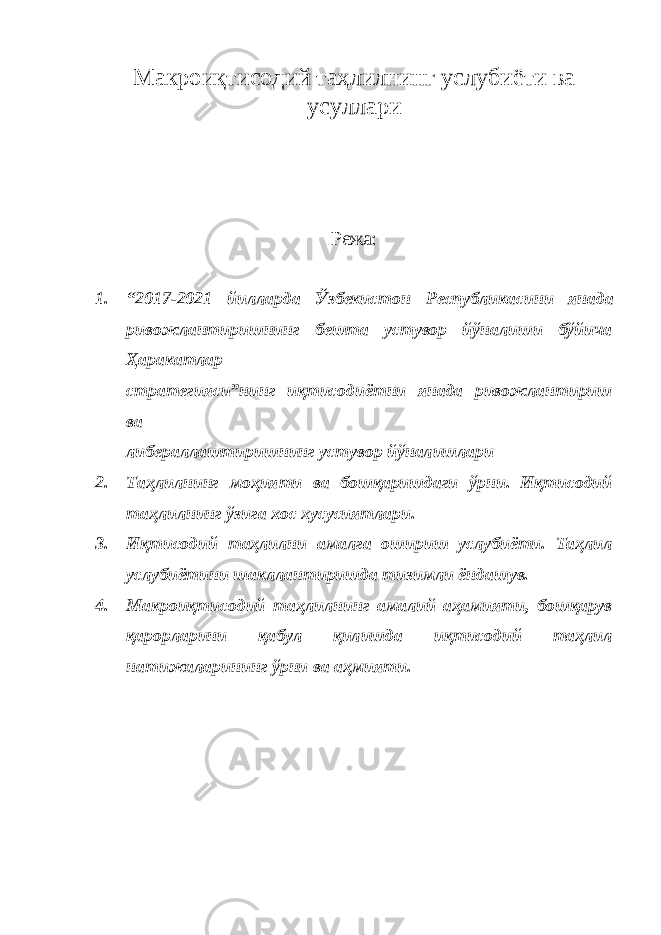 Макроиқтисодий таҳлилнинг услубиёти ва усуллари Режа: 1. “2017-2021 йилларда Ўзбекистон Республикасини янада ривожлантиришнинг бешта устувор йўналиши бўйича Ҳаракатлар стратегияси”нинг иқтисодиётни янада ривожлантириш ва либераллаштиришнинг устувор йўналишлари 2. Таҳлилнинг моҳияти ва бошқаришдаги ўрни. Иқтисодий таҳлилнинг ўзига хос хусусиятлари. 3. Иқтисодий таҳлилни амалга ошириш услубиёти. Таҳлил услубиётини шакллантиришда тизимли ёндашув. 4. Макроиқтисодий таҳлилнинг амалий аҳамияти, бошқарув қарорларини қабул қилишда иқтисодий таҳлил натижаларининг ўрни ва аҳмияти. 