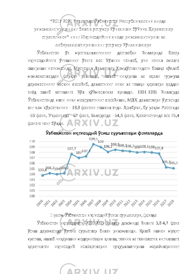 “2017-2021 йилларда Ўзбекистон Республикасини янада ривожлантиришнинг бешта устувор йўналиши бўйича Ҳаракатлар стратегияси” нинг Иқтисодиётни янада ривожлантириш ва либераллаштиришнинг устувор йўналишлари Ўзбекистон ўз мустақиллигининг дастлабки йилларида бозор иқтисодиётига ўтишнинг ўзига хос йўлини танлаб, уни изчил амалга ошириши натижасида, Мустақил Давлатлар Ҳамдўстлигидаги бошқа кўплаб мамлакатлардан фарқли равишда, ишлаб чиқариш ва аҳоли турмуш даражасининг кескин пасайиб, давлатнинг ички ва ташқи қарзлари ҳаддан зиёд ошиб кетишига йўл қўймасликка эришди. 1991-1995 йилларда Ўзбекистонда ялпи ички маҳсулотнинг пасайиши, МДҲ давлатлари ўртасида энг кам кўрсаткични - 18,8 фоизни ташкил этди. Ҳолбуки, бу рақам Россияда - 53 фоиз, Украинада - 52 фоиз, Беларусда - 54,6 фоиз, Қозоғистонда эса 75,4 фоизга тенг бўлди. 1-расм. Ўзбекистон иқтисодий ўсиш суръатлари, фоизда Ўзбекистон иқтисодиёти 2000-2003 йиллар давомида йилига 3,8-4,2 фоиз ўсиш даражасида ўртача суръатлар билан ривожланди. Қулай ишчан муҳит яратиш, ишлаб чиқаришни модернизация қилиш, техник ва технологик янгилашга қаратилган иқтисодий ислоҳотларни чуқурлаштириш жараёнларининг 