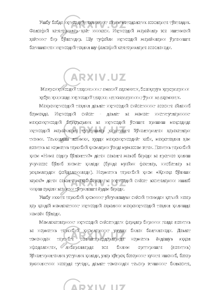 Ушбу бобда иқтисодий таҳлилнинг айрим методологик асосларига тўхталдик. Фалсафий категориялар ҳаёт иникоси. Иқтисодий жараёнлар эса иштимоий ҳаётнинг бир бўлагидир. Шу туфайли иқтисодий жараёнларни ўрганишга боғишланган иқтисодий таҳлил шу фалсафий категорияларга асосланади. Макроиқтисодий таҳлилнинг амалий аҳамияти, бошқарув қарорларини қабул қилишда иқтисодий таҳлил натижаларининг ўрни ва аҳамияти. Макроиқтисодий таҳлил давлат иқтисодий сиёсатининг асосига айланиб бормоқда. Иқтисодий сиёсат - давлат ва жамоат институтларининг макроиқтисодий барқарорлик ва иқтисодий ўсишга эришиш мақсадида иқтисодий жараёнларга тузатишлар киритишга йўналтирилган ҳаракатлари тизими. Таъкидлаш лозимки, ҳудди макроиқтисодиёт каби, макротаҳлил ҳам позитив ва норматив таркибий қисмларни ўзида мужассам этган. Позитив таркибий қисм «Нима содир бўлаяпти?» деган саволга жавоб беради ва прогноз қилиш учунасос бўлиб хизмат қилади (бунда муайян фактлар, нисбатлар ва рақамлардан фойдаланилади). Норматив таркибий қисм «Қанақа бўлиши керак?» деган саволга жавоб беради ва иқтисодий сиёсат воситаларини ишлаб чиқиш орқали вазиятни тўғрилашга ёрдам беради. Ушбу иккита таркибий қисмнинг уйғунлашуви сиёсий тизимдан қатъий назар ҳар қандай мамлакатнинг иқтисодий аҳволини макроиқтисодий таҳлил қилишда намоён бўлади. Мамлакатларнинг иқтисодий сиёсатидаги фарқлар биринчи галда позитив ва норматив таркибий қисмларнинг улуши билан белгиланади. Давлат томонидан тартибга солиштарафдорларида норматив ёндашув яққол ифодаланган, либералларда эса билим орттиришга (позитив) йўналтирилганлик устунлик қилади, улар кўпроқ бозорнинг кучига ишониб, бозор эркинлигини назарда тутади, давлат томонидан таъсир этишнинг билвосита, 