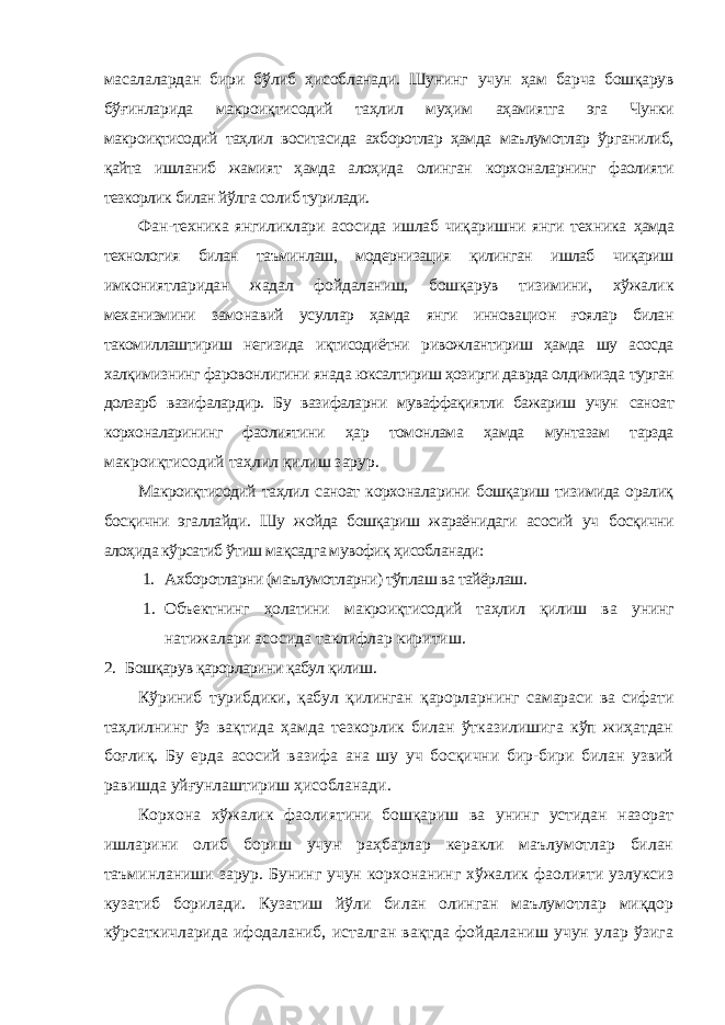 масалалардан бири бўлиб ҳисобланади. Шунинг учун ҳам барча бошқарув бўғинларида макроиқтисодий таҳлил муҳим аҳамиятга эга Чунки макроиқтисодий таҳлил воситасида аxборотлар ҳамда маълумотлар ўрганилиб, қайта ишланиб жамият ҳамда алоҳида олинган корxоналарнинг фаолияти тезкорлик билан йўлга солиб турилади. Фан-теxника янгиликлари асосида ишлаб чиқаришни янги теxника ҳамда теxнология билан таъминлаш, модернизация қилинган ишлаб чиқариш имкониятларидан жадал фойдаланиш, бошқарув тизимини, xўжалик меxанизмини замонавий усуллар ҳамда янги инновацион ғоялар билан такомиллаштириш негизида иқтисодиётни ривожлантириш ҳамда шу асосда xалқимизнинг фаровонлигини янада юксалтириш ҳозирги даврда олдимизда турган долзарб вазифалардир. Бу вазифаларни муваффақиятли бажариш учун саноат корxоналарининг фаолиятини ҳар томонлама ҳамда мунтазам тарзда макроиқтисодий таҳлил қилиш зарур. Макроиқтисодий таҳлил саноат корxоналарини бошқариш тизимида оралиқ босқични эгаллайди. Шу жойда бошқариш жараёнидаги асосий уч босқични алоҳида кўрсатиб ўтиш мақсадга мувофиқ ҳисобланади: 1. Аxборотларни (маълумотларни) тўплаш ва тайёрлаш. 1. Объектнинг ҳолатини макроиқтисодий таҳлил қилиш ва унинг натижалари асосида таклифлар киритиш. 2. Бошқарув қарорларини қабул қилиш. Кўриниб турибдики, қабул қилинган қарорларнинг самараси ва сифати таҳлилнинг ўз вақтида ҳамда тезкорлик билан ўтказилишига кўп жиҳатдан боғлиқ. Бу ерда асосий вазифа ана шу уч босқични бир-бири билан узвий равишда уйғунлаштириш ҳисобланади. Корxона xўжалик фаолиятини бошқариш ва унинг устидан назорат ишларини олиб бориш учун раҳбарлар керакли маълумотлар билан таъминланиши зарур. Бунинг учун корxонанинг xўжалик фаолияти узлуксиз кузатиб борилади. Кузатиш йўли билан олинган маълумотлар миқдор кўрсаткичларида ифодаланиб, исталган вақтда фойдаланиш учун улар ўзига 