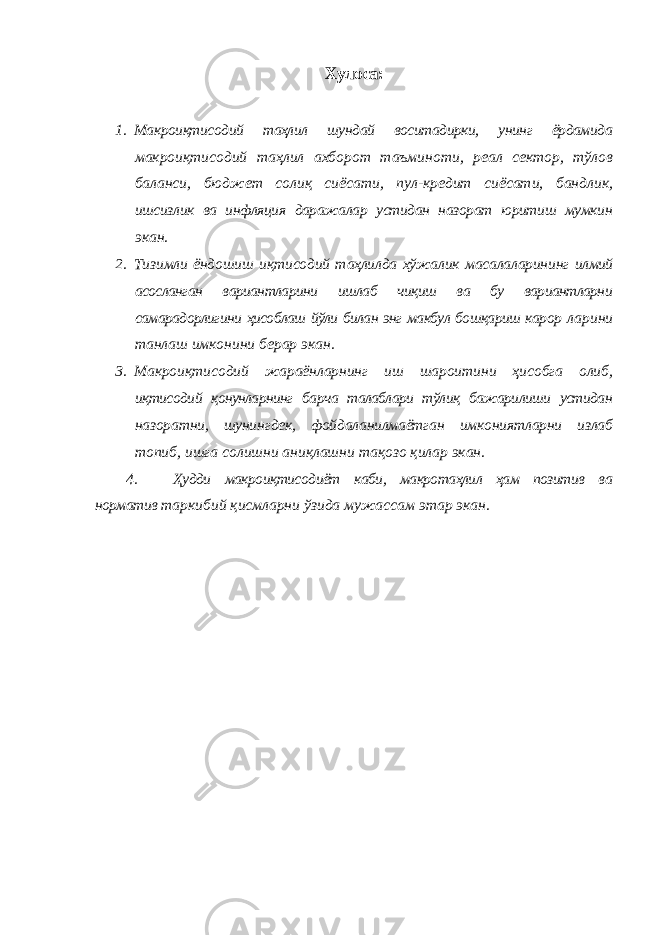 Хулоса: 1. Макроиқтисодий таҳлил шундай воситадирки, унинг ёрдамида макроиқтисодий таҳлил ахборот таъминоти, реал сектор, тўлов баланси, бюджет солиқ сиёсати, пул-кредит сиёсати, бандлик, ишсизлик ва инфляция даражалар устидан назорат юритиш мумкин экан. 2. Тизимли ёндошиш иқтисодий таҳлилда хўжалик масалаларининг илмий асосланган вариантларини ишлаб чиқиш ва бу вариантларни самарадорлигини ҳисоблаш йўли билан энг макбул бошқариш карор ларини танлаш имконини берар экан. 3. Макроиқтисодий жараёнларнинг иш шароитини ҳисобга олиб, иқтисодий қонунларнинг барча талаблари тўлиқ бажарилиши устидан назоратни, шунингдек, фойдаланилмаётган имкониятларни излаб топиб, ишга солишни аниқлашни тақозо қилар экан. 4. Ҳудди макроиқтисодиёт каби, макротаҳлил ҳам позитив ва норматив таркибий қисмларни ўзида мужассам этар экан. 
