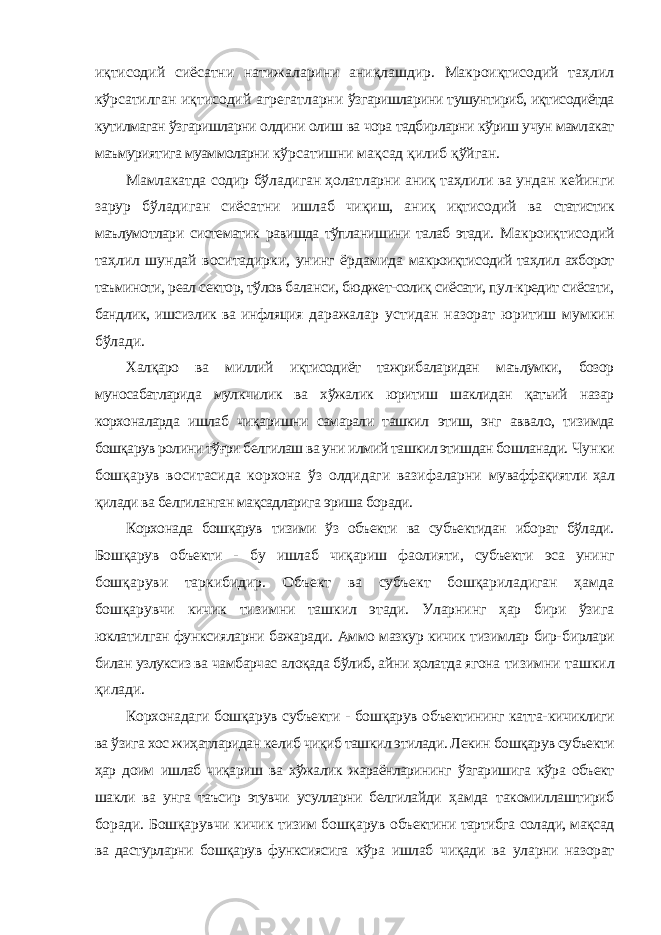 иқтисодий сиёсатни натижаларини аниқлашдир. Макроиқтисодий таҳлил кўрсатилган иқтисодий агрегатларни ўзгаришларини тушунтириб, иқтисодиётда кутилмаган ўзгаришларни олдини олиш ва чора тадбирларни кўриш учун мамлакат маъмуриятига муаммоларни кўрсатишни мақсад қилиб қўйган. Мамлакатда содир бўладиган ҳолатларни аниқ таҳлили ва ундан кейинги зарур бўладиган сиёсатни ишлаб чиқиш, аниқ иқтисодий ва статистик маълумотлари систематик равишда тўпланишини талаб этади. Макроиқтисодий таҳлил шундай воситадирки, унинг ёрдамида макроиқтисодий таҳлил ахборот таъминоти, реал сектор, тўлов баланси, бюджет-солиқ сиёсати, пул-кредит сиёсати, бандлик, ишсизлик ва инфляция даражалар устидан назорат юритиш мумкин бўлади. Xалқаро ва миллий иқтисодиёт тажрибаларидан маълумки, бозор муносабатларида мулкчилик ва xўжалик юритиш шаклидан қатъий назар корxоналарда ишлаб чиқаришни самарали ташкил этиш, энг аввало, тизимда бошқарув ролини тўғри белгилаш ва уни илмий ташкил этишдан бошланади. Чунки бошқарув воситасида корxона ўз олдидаги вазифаларни муваффақиятли ҳал қилади ва белгиланган мақсадларига эриша боради. Корxонада бошқарув тизими ўз объекти ва субъектидан иборат бўлади. Бошқарув объекти - бу ишлаб чиқариш фаолияти, субъекти эса унинг бошқаруви таркибидир. Объект ва субъект бошқариладиган ҳамда бошқарувчи кичик тизимни ташкил этади. Уларнинг ҳар бири ўзига юклатилган функсияларни бажаради. Аммо мазкур кичик тизимлар бир- бирлари билан узлуксиз ва чамбарчас алоқада бўлиб, айни ҳолатда ягона тизимни ташкил қилади. Корxонадаги бошқарув субъекти - бошқарув объектининг катта- кичиклиги ва ўзига xос жиҳатларидан келиб чиқиб ташкил этилади. Лекин бошқарув субъекти ҳар доим ишлаб чиқариш ва xўжалик жараёнларининг ўзгаришига кўра объект шакли ва унга таъсир этувчи усулларни белгилайди ҳамда такомиллаштириб боради. Бошқарувчи кичик тизим бошқарув объектини тартибга солади, мақсад ва дастурларни бошқарув функсиясига кўра ишлаб чиқади ва уларни назорат 