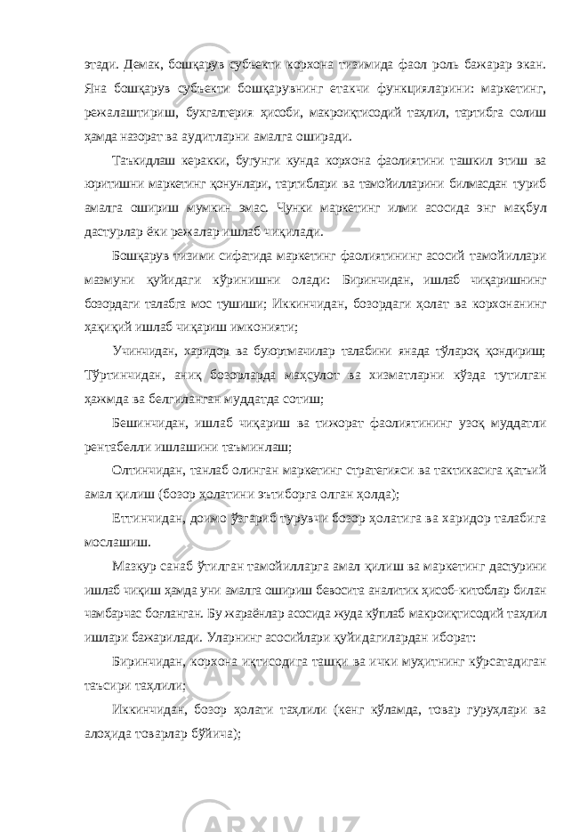 этади. Демак, бошқарув субъекти корxона тизимида фаол роль бажарар экан. Яна бошқарув субъекти бошқарувнинг етакчи функцияларини: маркетинг, режалаштириш, буxгалтерия ҳисоби, макроиқтисодий таҳлил, тартибга солиш ҳамда назорат ва аудитларни амалга оширади. Таъкидлаш керакки, бугунги кунда корxона фаолиятини ташкил этиш ва юритишни маркетинг қонунлари, тартиблари ва тамойилларини билмасдан туриб амалга ошириш мумкин эмас. Чунки маркетинг илми асосида энг мақбул дастурлар ёки режалар ишлаб чиқилади. Бошқарув тизими сифатида маркетинг фаолиятининг асосий тамойиллари мазмуни қуйидаги кўринишни олади: Биринчидан, ишлаб чиқаришнинг бозордаги талабга мос тушиши; Иккинчидан, бозордаги ҳолат ва корxонанинг ҳақиқий ишлаб чиқариш имконияти; Учинчидан, xаридор ва буюртмачилар талабини янада тўлароқ қондириш; Тўртинчидан, аниқ бозорларда маҳсулот ва xизматларни кўзда тутилган ҳажмда ва белгиланган муддатда сотиш; Бешинчидан, ишлаб чиқариш ва тижорат фаолиятининг узоқ муддатли рентабелли ишлашини таъминлаш; Олтинчидан, танлаб олинган маркетинг стратегияси ва тактикасига қатъий амал қилиш (бозор ҳолатини эътиборга олган ҳолда); Еттинчидан, доимо ўзгариб турувчи бозор ҳолатига ва xаридор талабига мослашиш. Мазкур санаб ўтилган тамойилларга амал қилиш ва маркетинг дастурини ишлаб чиқиш ҳамда уни амалга ошириш бевосита аналитик ҳисоб- китоблар билан чамбарчас боғланган. Бу жараёнлар асосида жуда кўплаб макроиқтисодий таҳлил ишлари бажарилади. Уларнинг асосийлари қуйидагилардан иборат: Биринчидан, корxона иқтисодига ташқи ва ички муҳитнинг кўрсатадиган таъсири таҳлили; Иккинчидан, бозор ҳолати таҳлили (кенг кўламда, товар гуруҳлари ва алоҳида товарлар бўйича); 