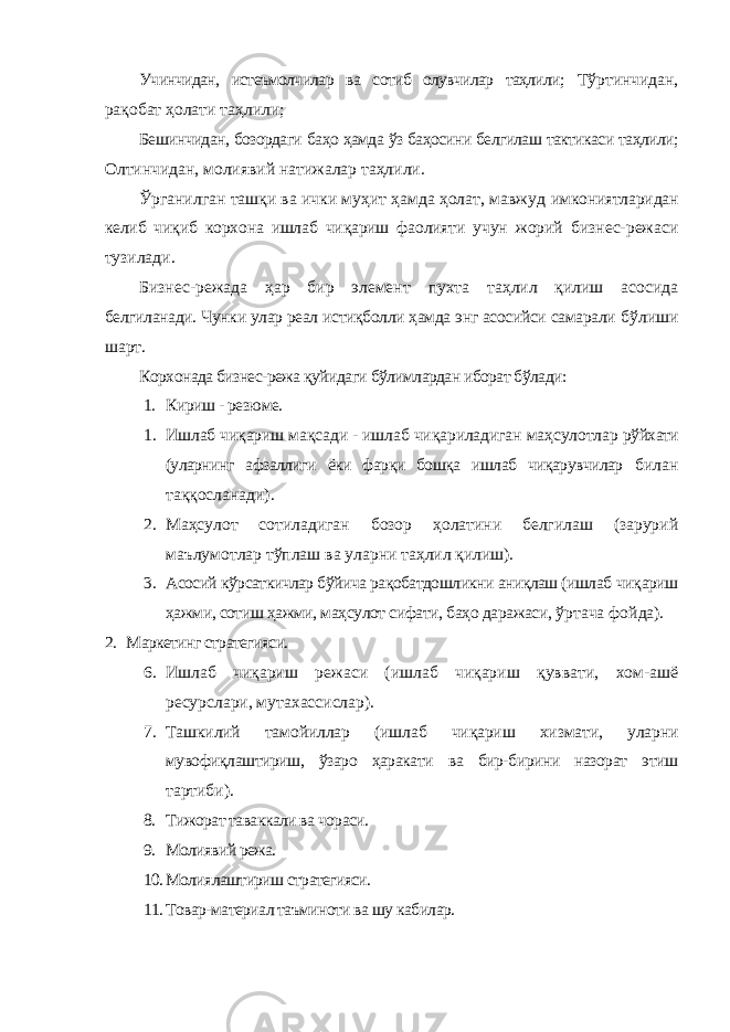 Учинчидан, истеъмолчилар ва сотиб олувчилар таҳлили; Тўртинчидан, рақобат ҳолати таҳлили; Бешинчидан, бозордаги баҳо ҳамда ўз баҳосини белгилаш тактикаси таҳлили; Олтинчидан, молиявий натижалар таҳлили. Ўрганилган ташқи ва ички муҳит ҳамда ҳолат, мавжуд имкониятларидан келиб чиқиб корxона ишлаб чиқариш фаолияти учун жорий бизнес-режаси тузилади. Бизнес-режада ҳар бир элемент пуxта таҳлил қилиш асосида белгиланади. Чунки улар реал истиқболли ҳамда энг асосийси самарали бўлиши шарт. Корxонада бизнес-режа қуйидаги бўлимлардан иборат бўлади: 1. Кириш - резюме. 1. Ишлаб чиқариш мақсади - ишлаб чиқариладиган маҳсулотлар рўйxати (уларнинг афзаллиги ёки фарқи бошқа ишлаб чиқарувчилар билан таққосланади). 2. Маҳсулот сотиладиган бозор ҳолатини белгилаш (зарурий маълумотлар тўплаш ва уларни таҳлил қилиш). 3. Асосий кўрсаткичлар бўйича рақобатдошликни аниқлаш (ишлаб чиқариш ҳажми, сотиш ҳажми, маҳсулот сифати, баҳо даражаси, ўртача фойда). 2. Маркетинг стратегияси. 6. Ишлаб чиқариш режаси (ишлаб чиқариш қуввати, xом-ашё ресурслари, мутаxассислар). 7. Ташкилий тамойиллар (ишлаб чиқариш xизмати, уларни мувофиқлаштириш, ўзаро ҳаракати ва бир-бирини назорат этиш тартиби). 8. Тижорат таваккали ва чораси. 9. Молиявий режа. 10. Молиялаштириш стратегияси. 11. Товар-материал таъминоти ва шу кабилар. 