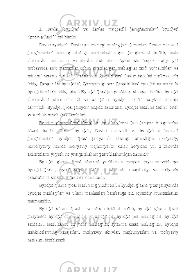 1, Davlat byudjeti va davlat maqsadli jamg’armalari byudjeti daromadlari ijrosi hisobi. Davlat byudjeti - Davlat pul mablag’larining (shu jumladan, Davlat maqsadli jamg’armalari mablag’larining) markazlashtirilgan jamg’armasi bo’lib, unda daromadlar manbaalari va ulardan tushumlar miqdori, shuningdek moliya yili mobaynida aniq maqsadlar uchun ajratiladigan mablag’lar sarfi yo’nalishlari va miqdori nazarda tutiladi. O’zbekiston Respublikasi Davlat byudjeti tuzilmasi o’z ichiga Respublika byudjetini, Qoraqalpog’iston Respublikasi byudjeti va mahalliy byudjetlarni o’z ichiga oladi. Byudjet ijrosi jarayonida belgilangan tartibda byudjet daromadlari shakllantiriladi va xarajatlar byudjet tasnifi bo’yicha amalga oshiriladi. Byudjet ijrosi jarayoni haqida axborotlar byudjet hisobini tashkil etish va yuritish orqali shakllantiriladi. Byudjet g`azna ijrosi hisobi - bu byudjet g`azna ijrosi jarayoni buxgalteriya hisobi bo’lib, Davlat byudjeti, Davlat maqsadli va byudjetdan tashqari jamg’armalari byudjeti ijrosi jarayonida hisobga olinadigan moliyaviy, nomoliyaviy hamda moliyaviy majburiyatlar xolati bo’yicha pul o’lchovida axborotlarni yig’ish, ro’yxatga olishning tartiblashtirilgan tizimidir. Byudjet g`azna ijrosi hisobini yuritishdan maqsad foydalanuvchilarga byudjet ijrosi jarayoni bo’yicha to’liq hamda aniq buxgalteriya va moliyaviy axborotlarni shakllantirib berishdan iborat. Byudjet g`azna ijrosi hisobining predmeti bu byudjet g`azna ijrosi jarayonida byudjet mablag’lari va ularni manbaalari harakatiga oid iqtisodiy munosabatlar majmuasidir. Byudjet g`azna ijrosi hisobining obektlari bo’lib, byudjet g`azna ijrosi jarayonida byudjet daromadlari va xarajatlari, byudjet pul mablag’lari, byudjet ssudalari, hisoblashuv bo’yicha mablag’lar, aylanma kassa mablag’lari, byudjet tashkilotlarining xarajatlari, moliyaviy aktivlar, majburiyatlari va moliyaviy natijalari hisoblanadi. 