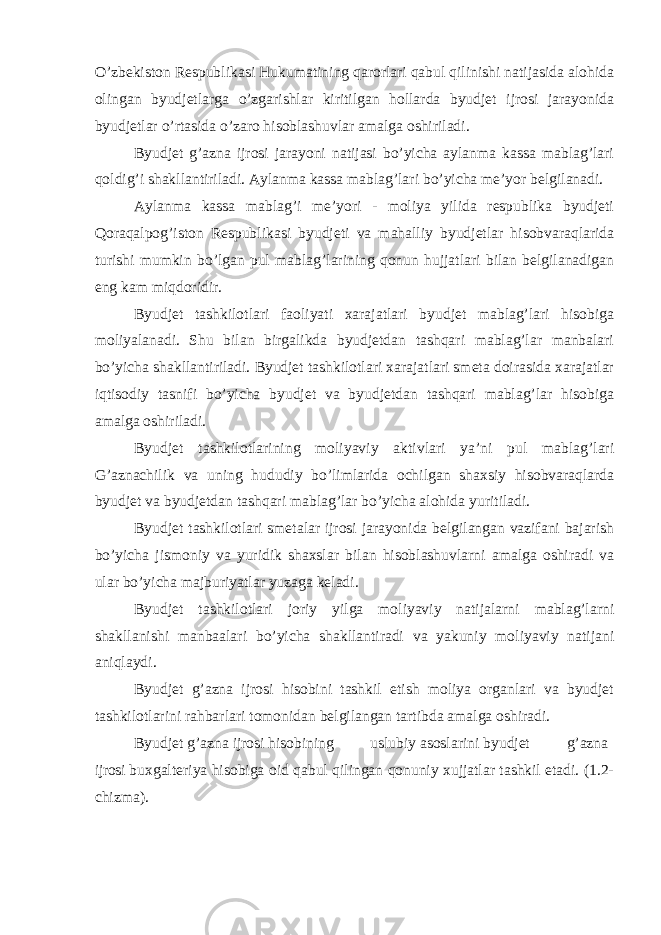 O’zbekiston Respublikasi Hukumatining qarorlari qabul qilinishi natijasida alohida olingan byudjetlarga o’zgarishlar kiritilgan hollarda byudjet ijrosi jarayonida byudjetlar o’rtasida o’zaro hisoblashuvlar amalga oshiriladi. Byudjet g’azna ijrosi jarayoni natijasi bo’yicha aylanma kassa mablag’lari qoldig’i shakllantiriladi. Aylanma kassa mablag’lari bo’yicha me’yor belgilanadi. Aylanma kassa mablag’i me’yori - moliya yilida respublika byudjeti Qoraqalpog’iston Respublikasi byudjeti va mahalliy byudjetlar hisobvaraqlarida turishi mumkin bo’lgan pul mablag’larining qonun hujjatlari bilan belgilanadigan eng kam miqdoridir. Byudjet tashkilotlari faoliyati xarajatlari byudjet mablag’lari hisobiga moliyalanadi. Shu bilan birgalikda byudjetdan tashqari mablag’lar manbalari bo’yicha shakllantiriladi. Byudjet tashkilotlari xarajatlari smeta doirasida xarajatlar iqtisodiy tasnifi bo’yicha byudjet va byudjetdan tashqari mablag’lar hisobiga amalga oshiriladi. Byudjet tashkilotlarining moliyaviy aktivlari ya’ni pul mablag’lari G’aznachilik va uning hududiy bo’limlarida ochilgan shaxsiy hisobvaraqlarda byudjet va byudjetdan tashqari mablag’lar bo’yicha alohida yuritiladi. Byudjet tashkilotlari smetalar ijrosi jarayonida belgilangan vazifani bajarish bo’yicha jismoniy va yuridik shaxslar bilan hisoblashuvlarni amalga oshiradi va ular bo’yicha majburiyatlar yuzaga keladi. Byudjet tashkilotlari joriy yilga moliyaviy natijalarni mablag’larni shakllanishi manbaalari bo’yicha shakllantiradi va yakuniy moliyaviy natijani aniqlaydi. Byudjet g’azna ijrosi hisobini tashkil etish moliya organlari va byudjet tashkilotlarini rahbarlari tomonidan belgilangan tartibda amalga oshiradi. Byudjet g’azna ijrosi hisobining uslubiy asoslarini byudjet g’azna ijrosi buxgalteriya hisobiga oid qabul qilingan qonuniy xujjatlar tashkil etadi. (1.2- chizma). 