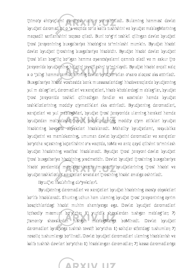 ijtimoiy ehtiyojlami qondirish uchun yo‘naltiriladi. Bulaming hammasi davlat byudjeti daromadlari o ‘z vaqtida to‘la kelib tushishini va byudjet mablagMarining maqsadli sarflanishini taqozo qiladi. Buni to‘g‘ri tashkil qilingan davlat byudjeti ijrosi jarayonining buxgalteriya hisobigina ta’minlashi mumkin. Byudjet hisobi davlat byudjeti ijrosining buxgalteriya hisobidir. Byudjet hisobi davlat byudjeti ijrosi bilan bog‘liq bo‘lgan hamma operatsiyalarni qamrab oladi va m azkur ijro jarayonida byudjetning holatini tavsiflashni ta’minlaydi. Byudjet hisobi orqali xalq x o ‘jaligi hamma tarmoqlarining davlat byudjeti bilan o‘zaro aloqasi aks ettiriladi. Buxgalteriya hisobi vositasida bank muassasalaridagi hisobvaraqlarda byudjetning pul m ablag‘lari, daromadlari va xarajatlari, hisob-kitoblardagi m ablag‘lar, byudjet ijrosi jarayonida tashkil qilinadigan fondlar va zaxiralar hamda byudjet tashkilotlarining moddiy qiymatliklari aks ettiriladi. Byudjetning daromadlari, xarajatlari va pul mablagMari, byudjet ijrosi jarayonida ularning harakati hamda byudjetdan moliyalashtiriluvchi tashkilotlarning moddiy qiym atliklari byudjet hisobining bevosita obyektlari hisoblanadi. Mahalliy byudjetlami, respublika byudjetini va mamlakatning, umuman davlat byudjetini daromadlar va xarajatlar bo‘yicha rejasining bajarilishini o‘z vaqtida, toMa va aniq qayd qilishni ta’minlash byudjet hisobining vazifasi hisoblanadi. Byudjet ijrosi jarayoni-davlat byudjeti ijrosi buxgalteriya hisobining predmetidir. Davlat byudjeti ijrosining buxgalteriya hisobi yordamida mamlakat barcha mustaqil byudjetlarining ijrosi hisobi va byudjet tashkilotlari xarajatlari smetalari ijrosining hisobi amalga oshiriladi. Byudjet hisobining ob’yektlari. Byudjetning daromadlari va xarajatlari byudjet hisobining asosiy obyektlari bo‘lib hisoblanadi. Shuning uchun ham ulaming byudjet ijrosi jarayonining ayrim bosqichlaridagi hisobi muhim ahamiyatga ega. Davlat byudjeti daromadlari iqtisodiy mazmuni bo‘yicha: 1) yuridik shaxslardan tushgan mablag‘lar; 2) jismoniy shaxslardan tushgan mablagMarga boMinadi. Davlat byudjeti daromadlari byudjetga tushish tavsifi bo‘yicha: 1) soliqlar sifatidagi tushumlar; 2) nosoliq tushumlarga bo‘linadi. Davlat byudjeti daromadlari ulaming hisoblanish va kelib tushish davrlari bo‘yicha: 1) hisoblangan daromadlar; 2) kassa daromadlariga 