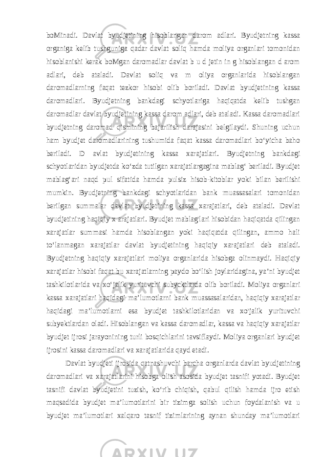 boMinadi. Davlat byudjetining hisoblangan darom adlari. Byudjetning kassa organiga kelib tushguniga qadar davlat soliq hamda moliya organlari tomonidan hisoblanishi kerak boMgan daromadlar davlat b u d jetin in g hisoblangan d arom adlari, deb ataladi. Davlat soliq va m oliya organlarida hisoblangan daromadlarning faqat tezkor hisobi olib boriladi. Davlat byudjetining kassa daromadlari. Byudjetning bankdagi schyotlariga haqiqatda kelib tushgan daromadlar davlat byudjetining kassa darom adlari, deb ataladi. Kassa daromadlari byudjetning daromad qismining bajarilish darajasini belgilaydi. Shuning uchun ham byudjet daromadlarining tushumida faqat kassa daromadlari bo‘yicha baho beriladi. D avlat byudjetining kassa xarajatlari. Byudjetning bankdagi schyotlaridan byudjetda ko‘zda tutilgan xarajatlargagina mablag‘ beriladi. Byudjet mablag ‘ ari naqd pul sifatida hamda pulsiz hisob-kitoblar yo k i bilan berilishi mumkin. Byudjetning bankdagi schyotlaridan bank muassasalari tomonidan berilgan summalar davlat byudjetining kassa xarajatlari, deb ataladi. Davlat byudjetining haqiqiy x arajatlari. Byudjet mablag&#39;lari hisobidan haqiqatda qilingan xarajatlar summasi hamda hisoblangan yoki haqiqatda qilingan, ammo hali to‘lanmagan xarajatlar davlat byudjetining haqiqiy xarajatlari deb ataladi. Byudjetning haqiqiy xarajatlari moliya organlarida hisobga olinmaydi. Haqiqiy xarajatlar hisobi faqat bu xarajatlarning paydo bo‘lish joylaridagina, ya’ni byudjet tashkilotlarida va xo‘jalik yurituvchi subycktlarda olib boriladi. Moliya organlari kassa xarajatlari haqidagi ma’lumotlarni bank muassasalaridan, haqiqiy xarajatlar haqidagi ma’lumotlarni esa byudjet tashkilotlaridan va xo&#39;jalik yurituvchi subyektlardan oladi. Hisoblangan va kassa daromadlar, kassa va haqiqiy xarajatlar byudjet ijrosi jarayonining turli bosqichlarini tavsiflaydi. Moliya organlari byudjet ijrosini kassa daromadlari va xarajatlarida qayd etadi. Davlat byudjeti ijrosida qatnashuvchi barcha organlarda davlat byudjetining daromadlari va xarajatlarini hisobga olish asosida byudjet tasnifi yotadi. Byudjet tasnifi davlat byudjetini tuzish, ko‘rib chiqish, qabul qilish hamda ijro etish maqsadida byudjet ma’lumotlarini bir tizimga solish uchun foydalanish va u byudjet ma’lumotlari xalqaro tasnif tizimlarining aynan shunday ma’lumotlari 