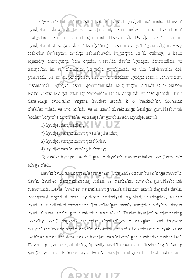 bilan qiyoslanishini ta ’minlash maqsadida davlat byudjeti tuzilmasiga kiruvchi byudjetlar daromadlari va xarajatlarini, shuningdek uning taqchilligini moliyalashtirish manbalarini guruhlash hisoblanadi. Byudjet tasnifi hamma byudjetlami bir yagona davlat byudjetiga jamlash imkoniyatini yaratadigan asosiy tashkiliy funksiyani amalga oshirishuvchi hujjatgina bo‘lib qolmay, u katta iqtisodiy ahamiyatga ham egadir. Tasnifda davlat byudjeti daromadlari va xarajatlari bir xil alomatlari bo‘yicha guruhlanadi va ular boMinmalar deb yuritiladi. Bo‘limlar, paragraflar, boblar va moddalar byudjet tasnifi bo‘linmalari hisoblanadi. Byudjet tasnifi qonunchilikda belgilangan tartibda 0 ‘zbekiston Respublikasi Moliya vazirligi tomonidan ishlab chiqiladi va tasdiqlanadi. Turli darajadagi byudjetlar yagona byudjet tasnifi k o ‘rsatkichlari doirasida shakllantiriladi va ijro etiladi, ya’ni tasnif obyektlariga berilgan guruhlashtirish kodlari bo‘yicha daromadlar va xarajatlar guruhlanadi. Byudjet tasnifi: 1) byudjet daromadlari; 2) byudjet xarajatlarining vazifa jihatidan; 3) byudjet xarajatlarining tashkiliy; 4) byudjet xarajatlarining iqtisodiy; 5) davlat byudjeti taqchilligini moliyalashtirish manbalari tasniflarini o‘z ichiga oladi. Davlat byudjeti daromadlarining tasnifi deganda qonun hujjatlariga muvofiq davlat byudjeti daromadlarining turlari va manbalari bo‘yicha guruhlashtirish tushuniladi. Davlat byudjeti xarajatlarining vazifa jihatidan tasnifi deganda davlat boshqaruvi organlari, mahalliy davlat hokimiyati organlari, shuningdek, boshqa byudjet tashkilotlari tomonidan ijro ctiladigan asosiy vazifalar bo‘yicha davlat byudjeti xarajatlarini guruhlashtirish tushuniladi. Davlat byudjeti xarajatlarining tashkiliy tasnifi deganda budjctdan ajratiladigan m ablaglar ulami bevosita oluvchilar o‘rtasida taqsimlanishini aks ettiruvchi xo‘jalik yurituvchi subyektlar va tadbirlar turlari bo‘yicha davlat byudjeti xarajatlarini guruhlashtirish tushuniladi. Davlat byudjeti xarajatlarining iqtisodiy tasnifi deganda to ‘lovlaming iqtisodiy vazifasi va turlari bo‘yicha davlat byudjeti xarajatlarini guruhlashtirish tushuniladi. 