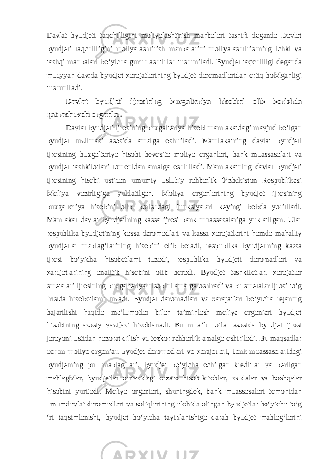 Davlat byudjeti taqchilligini moliyalashtirish manbalari tasnifi deganda Davlat byudjeti taqchilligini moliyalashtirish manbalarini moliyalashtirishning ichki va tashqi manbalari bo‘yicha guruhlashtirish tushuniladi. Byudjet taqchilligi deganda muayyan davrda byudjet xarajatlarining byudjet daromadlaridan ortiq boMganligi tushuniladi. Davlat byudjeti ijrosining buxgalteriya hisobini olib borishda qatnashuvchi organlar. Davlat byudjeti ijrosining buxgalteriya hisobi mamlakatdagi mavjud bo‘lgan byudjet tuzilmasi asosida amalga oshiriladi. Mamlakatning davlat byudjeti ijrosining buxgalteriya hisobi bevosita moliya organlari, bank muassasalari va byudjet tashkilotlari tomonidan amalga oshiriladi. Mamlakatning davlat byudjeti ijrosining hisobi ustidan umumiy uslubiy rahbarlik 0‘zbckiston Respublikasi Moliya vazirligiga yuklatilgan. Moliya organlarining byudjet ijrosining buxgaltcriya hisobini olib borishdagi funksiyalari keyingi bobda yoritiladi. Mamlakat davlat byudjetining kassa ijrosi bank muassasalariga yuklatilgan. Ular respublika byudjetining kassa daromadlari va kassa xarajatlarini hamda mahalliy byudjetlar mablag‘larining hisobini olib boradi, respublika byudjetining kassa ijrosi bo‘yicha hisobotlami tuzadi, respublika byudjeti daromadlari va xarajatlarining analitik hisobini olib boradi. Byudjet tashkilotlari xarajatlar smetalari ijrosining buxgalteriya hisobini amalga oshiradi va bu smetalar ijrosi to‘g ‘risida hisobotlami tuzadi. Byudjet daromadlari va xarajatlari bo‘yicha rejaning bajarilishi haqida ma’lumotlar bilan ta’minlash moliya organiari byudjet hisobining asosiy vazifasi hisoblanadi. Bu m a’lumotlar asosida byudjet ijrosi jarayoni ustidan nazorat qilish va tezkor rahbarlik amalga oshiriladi. Bu maqsadlar uchun moliya organiari byudjet daromadlari va xarajatlari, bank muassasalaridagi byudjetning pul mablag‘lari, byudjet bo‘yicha ochilgan kreditlar va berilgan mablagMar, byudjetlar o‘rtasidagi o‘zaro hisob-kitoblar, ssudalar va boshqalar hisobini yuritadi. Moliya organiari, shuningdek, bank muassasalari tomonidan umumdavlat daromadlari va soliqlarining alohida olingan byudjetlar bo‘yicha to‘g ‘ri taqsimlanishi, byudjet bo‘yicha tayinlanishiga qarab byudjet mablag‘larini 