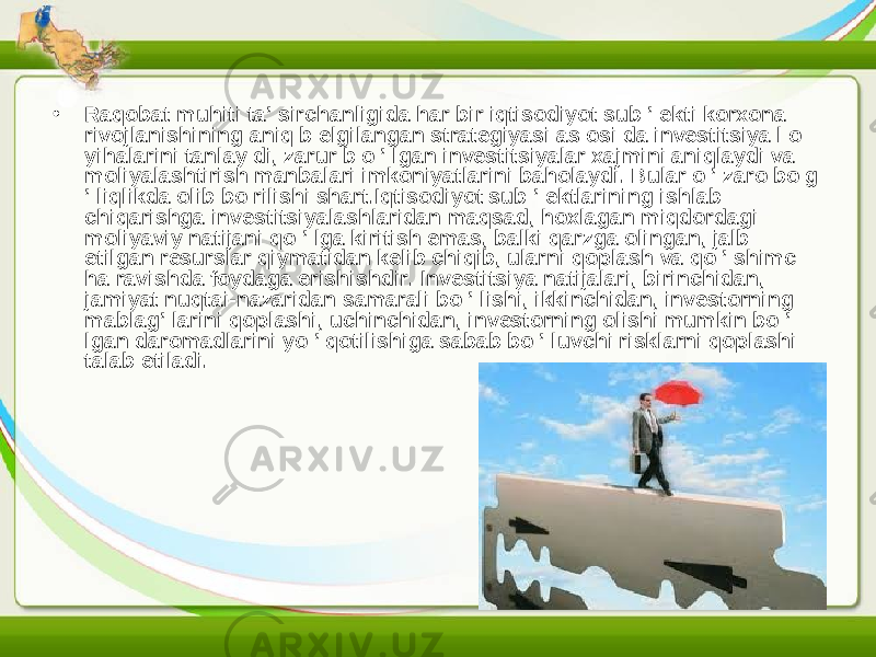 • Raqobat muhiti ta’ sirchanligida har bir iqtisodiyot sub ’ ekti korxona rivojlanishining aniq b elgilangan strategiyasi as osi da investitsiya l о yihalarini tanlay di, zarur b о ’ lgan investitsiyalar xajmini aniqlaydi va moliyalashtirish manbalari imkoniyatlarini baholaydi. Bular о ’ zaro bo g ’ liqlikda olib bo rilishi shart.Iqtisodiyot sub ’ ektlarining ishlab chiqarishga investitsiyalashlaridan maqsad, hoxlagan miqdordagi moliyaviy natijani qo ’ lga kiritish emas, balki qarzga olingan, jalb etilgan resurslar qiymatidan kelib chiqib, ularni qoplash va qo ’ shimc ha ravishda foydaga erishishdir. Investitsiya natijalari, birinchidan, jamiyat nuqtai-nazaridan samarali bo ’ lishi, ikkinchidan, investorning mablag’ larini qoplashi, uchinchidan, investorning olishi mumkin bo ’ lgan daromadlarini yo ’ qotilishiga sabab bo ’ luvchi risklarni qoplashi talab etiladi. 