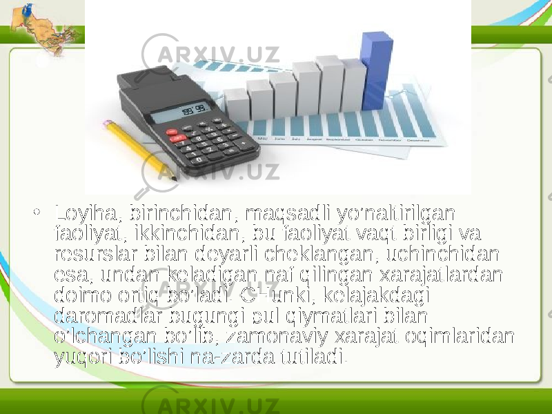 • Loyiha, birinchidan, maqsadli yo’naltirilgan faoliyat, ikkinchidan, bu faoliyat vaqt birligi va resurslar bilan deyarli cheklangan, uchinchidan esa, undan keladigan naf qilingan xarajatlardan doimo ortiq bo’ladi. CHunki, kelajakdagi daromadlar bugungi pul qiymatlari bilan o’lchangan bo’lib, zamonaviy xarajat oqimlaridan yuqori bo’lishi na-zarda tutiladi. 