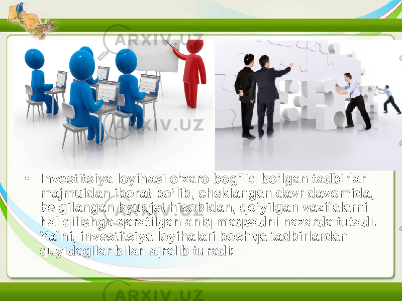 • Investitsiya loyihasi o’zaro bog’liq bo’lgan tadbirlar majmuidan iborat bo’lib, cheklangan davr davomida, belgilangan byudjet hisobidan, qo’yilgan vazifalarni hal qilishga qaratilgan aniq maqsadni nazarda tutadi. Y a `ni, investitsiya loyihalari boshqa tadbirlardan quyidagilar bilan ajralib turadi: 