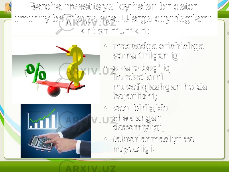 Barcha investitsiya loyihalari bir qator umumiy belgilarga ega. Ularga quyidagilarni kiritish mumkin: • maqsadga erishishga yo’naltirilganligi; • o’zaro bog’liq harakatlarni muvofiqlashgan holda bajarilishi; • vaqt birligida cheklangan davomiyligi; • takrorlanmasligi va noyobligi. 