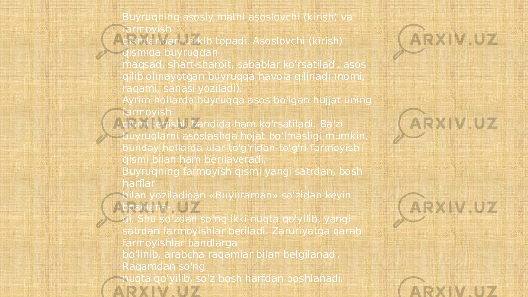 Buyruqning asosiy matni asoslovchi (kirish) va farmoyish qismlaridan tarkib topadi. Asoslovchi (kirish) qismida buyruqdan maqsad, shart-sharoit, sabablar ko&#39;rsatiladi, asos qilib olinayotgan buyruqqa havola qilinadi (nomi, raqami, sanasi yoziladi). Ayrim hollarda buyruqqa asos bo&#39;lgan hujjat uning farmoyish qismi tegishli bandida ham ko&#39;rsatiladi. Ba&#39;zi buyruqlarni asoslashga hojat bo&#39;lmasligi mumkin, bunday hollarda ular to&#39;g&#39;ridan-to&#39;g&#39;ri farmoyish qismi bilan ham berilaveradi. Buyruqning farmoyish qismi yangi satrdan, bosh harflar bilan yoziladigan «Buyuraman» so&#39;zidan keyin boshlana- di. Shu so&#39;zdan so&#39;ng ikki nuqta qo&#39;yilib, yangi satrdan farmoyishlar beriladi. Zaruriyatga qarab farmoyishlar bandlarga bo&#39;linib, arabcha raqamlar bilan belgilanadi. Raqamdan so&#39;ng nuqta qo&#39;yilib, so&#39;z bosh harfdan boshlanadi. 